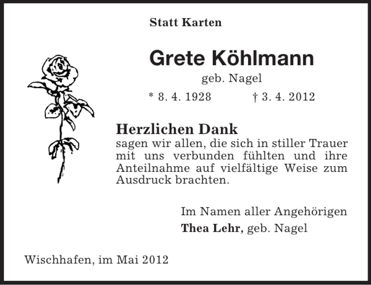 <p>Statt Karten</p><p>Grete Köhlmann<br />geb. Nagel<br />* 8. 4. 1928<br />† 3. 4. 2012</p><p>Herzlichen Dank<br />sagen wir allen, die sich in stiller Trauer<br />mit uns verbunden fühlten und ihre<br />Anteilnahme auf vielfältige Weise zum<br />Ausdruck brachten.<br />Im Namen aller Angehörigen<br />Thea Lehr, geb. Nagel<br />Wischhafen, im Mai 2012</p>