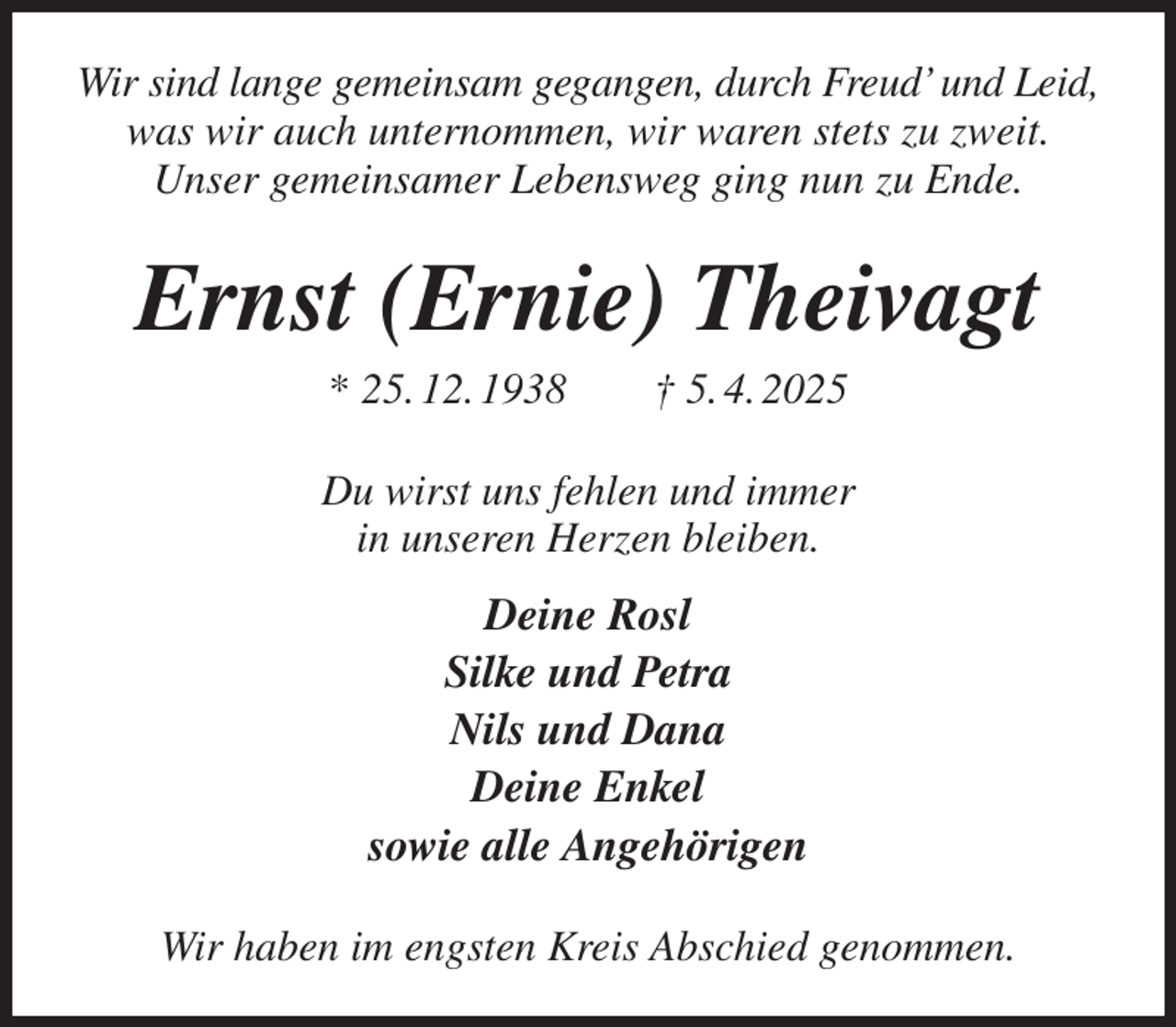 <p>Wir sind lange gemeinsam gegangen, durch Freud' und Leid,<br />was wir auch unternommen, wir waren stets zu zweit.<br />Unser gemeinsamer Lebensweg ging nun zu Ende.<br />Ernst (Ernie) Theivagt<br />* 25. 12. 1938 † 5. 4. 2025<br />Du wirst uns fehlen und immer<br />in unseren Herzen bleiben.<br />Deine Rosl<br />Silke und Petra<br />Nils und Dana<br />Deine Enkel<br />sowie alle Angehörigen<br />Wir haben im engsten Kreis Abschied genommen.</p>