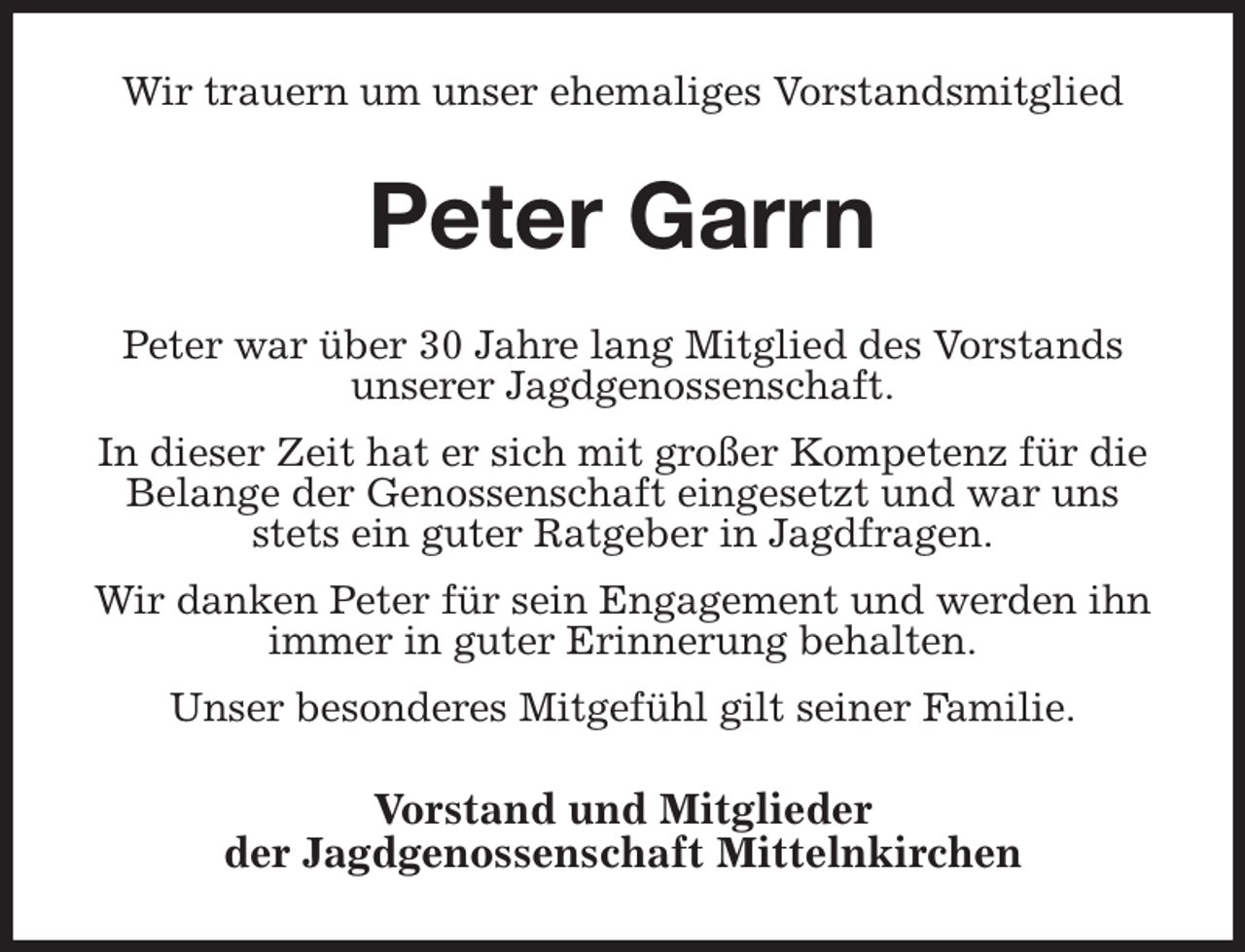 <p>Wir trauern um unser ehemaliges Vorstandsmitglied<br />Peter Garrn<br />Peter war über 30 Jahre lang Mitglied des Vorstands<br />unserer Jagdgenossenschaft.<br />In dieser Zeit hat er sich mit großer Kompetenz für die Belange der Genossenschaft eingesetzt und war uns stets ein guter Ratgeber in Jagdfragen.<br />Wir danken Peter für sein Engagement und werden ihn<br />immer in guter Erinnerung behalten.<br />Unser besonderes Mitgefühl gilt seiner Familie.<br />Vorstand und Mitglieder<br />der Jagdgenossenschaft Mittelnkirchen</p>