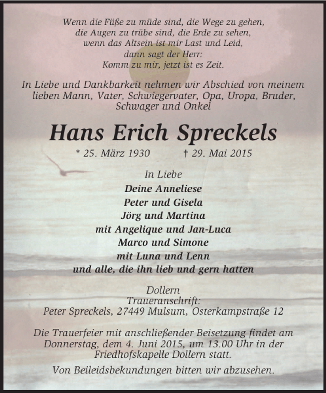 <p>Wenn die Füße zu müde sind, die Wege zu gehen,<br />die Augen zu trübe sind, die Erde zu sehen,<br />wenn das Altsein ist mir Last und Leid,<br />dann sagt der Herr:<br />Komm zu mir, jetzt ist es Zeit.<br />In Liebe und Dankbarkeit nehmen wir Abschied von meinem lieben Mann, Vater, Schwiegervater, Opa, Uropa, Bruder, Schwager und Onkel<br />Hans Erich Spreckels<br />* 25. März 1930 † 29. Mai 2015<br />In Liebe<br />Deine Anneliese<br />Peter und Gisela<br />Jörg und Martina<br />mit Angelique und Jan-Luca<br />Marco und Simone<br />mit Luna und Lenn<br />und alle, die ihn lieb und gern hatten<br />Dollern<br />Traueranschrift:<br />Peter Spreckels, 27449 Mulsum, Osterkampstraße 12</p>
<p>Die Trauerfeier mit anschließender Beisetzung findet am Donnerstag, dem 4. Juni 2015, um 13.00 Uhr in der<br />Friedhofskapelle Dollern statt.<br />Von Beileidsbekundungen bitten wir abzusehen.</p>