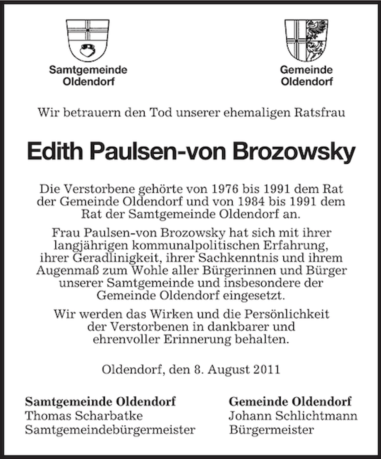 <p>Samtgemeinde Gemeinde<br />Oldendorf Oldendorf</p><p>Wir betrauern den Tod unserer ehemaligen Ratsfrau<br />Edith Paulsen-von Brozowsky<br />Die Verstorbene gehörte von 1976 bis 1991 dem Rat<br />der Gemeinde Oldendorf und von 1984 bis 1991 dem<br />Rat der Samtgemeinde Oldendorf an.<br />Frau Paulsen-von Brozowsky hat sich mit ihrer<br />langjährigen kommunalpolitischen Erfahrung,<br />ihrer Geradlinigkeit, ihrer Sachkenntnis und ihrem<br />Augenmaß zum Wohle aller Bürgerinnen und Bürger<br />unserer Samtgemeinde und insbesondere der<br />Gemeinde Oldendorf eingesetzt.<br />Wir werden das Wirken und die Persönlichkeit<br />der Verstorbenen in dankbarer und<br />ehrenvoller Erinnerung behalten.<br />Oldendorf, den 8. August 2011<br />Samtgemeinde Oldendorf Gemeinde Oldendorf<br />Thomas Scharbatke Johann Schlichtmann<br />Samtgemeindebürgermeister Bürgermeister</p>