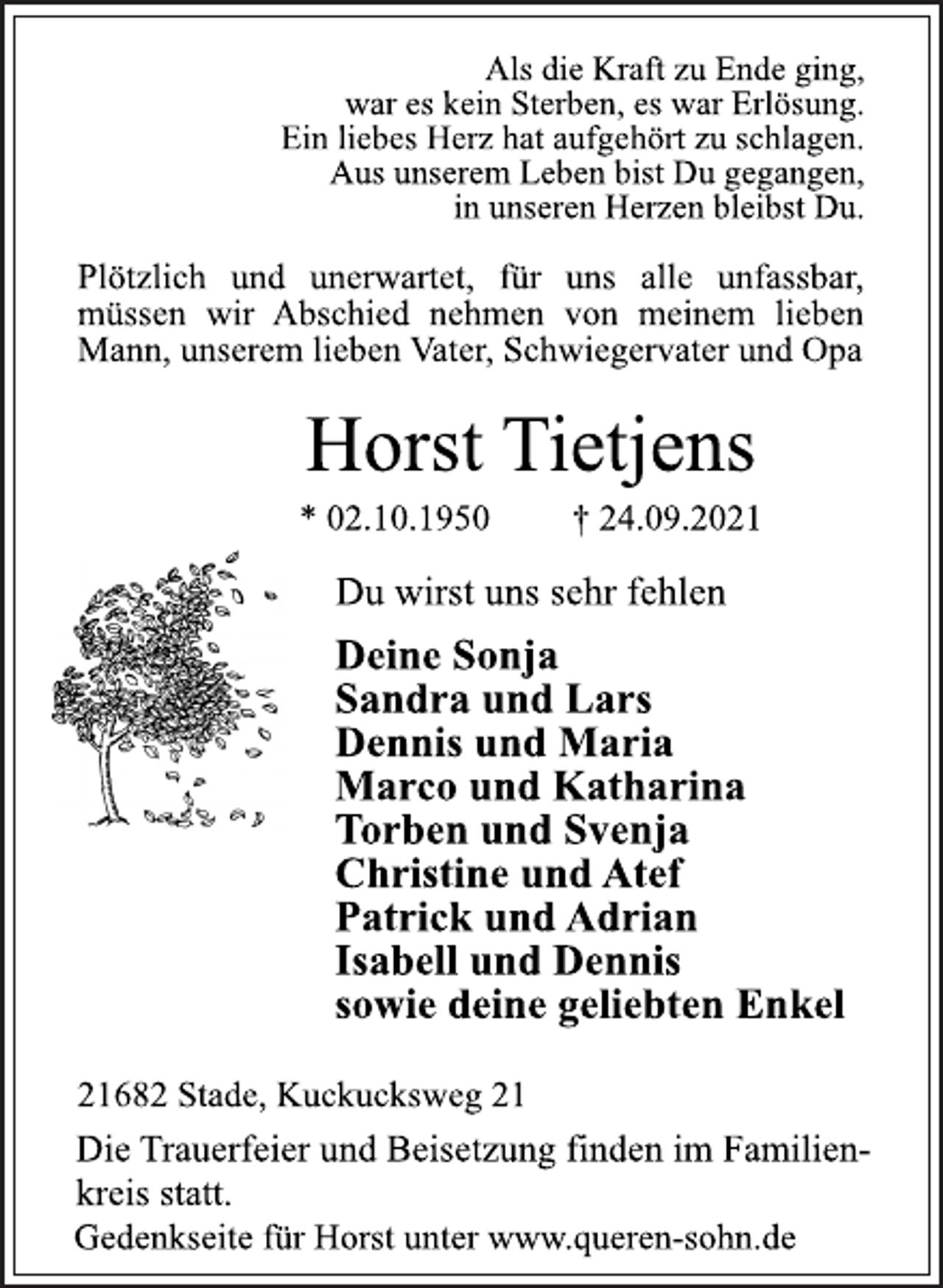 <p>Als die Kraft zu Ende ging,<br />war es kein Sterben, es war Erlösung.<br />Ein liebes Herz hat aufgehört zu schlagen.<br />Aus unserem Leben bist Du gegangen,<br />in unseren Herzen bleibst Du.<br />Plötzlich und unerwartet, für uns alle unfassbar,<br />müssen wir Abschied nehmen von meinem lieben<br />Mann, unserem lieben Vater, Schwiegervater und Opa<br />Horst Tietjens<br />* 02.10.1950 † 24.09.2021<br />Du wirst uns sehr fehlen<br />Deine Sonja<br />Sandra und Lars<br />Dennis und Maria<br />Marco und Katharina<br />Torben und Svenja<br />Christine und Atef<br />Patrick und Adrian<br />Isabell und Dennis<br />sowie deine geliebten Enkel<br />21682 Stade, Kuckucksweg 21<br />Die Trauerfeier und Beisetzung finden im Familienkreis<br />statt.<br />Gedenkseite für Horst unter www.queren-sohn.de</p>
