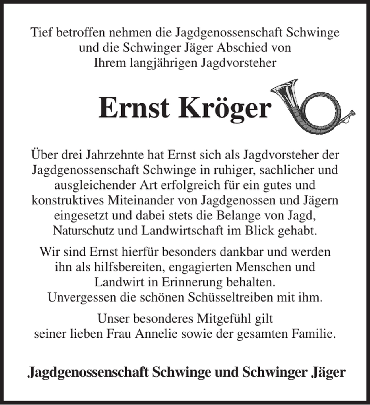 <p>Tief betroffen nehmen die Jagdgenossenschaft Schwinge und die Schwinger Jäger Abschied von<br />Ihrem langjährigen Jagdvorsteher<br />Ernst Kröger<br />Über drei Jahrzehnte hat Ernst sich als Jagdvorsteher der<br />Jagdgenossenschaft Schwinge in ruhiger, sachlicher und<br />ausgleichender Art erfolgreich für ein gutes und<br />konstruktives Miteinander von Jagdgenossen und Jägern eingesetzt und dabei stets die Belange von Jagd,<br />Naturschutz und Landwirtschaft im Blick gehabt.<br />Wir sind Ernst hierfür besonders dankbar und werden<br />ihn als hilfsbereiten, engagierten Menschen und<br />Landwirt in Erinnerung behalten.<br />Unvergessen die schönen Schüsseltreiben mit ihm.<br />Unser besonderes Mitgefühl gilt<br />seiner lieben Frau Annelie sowie der gesamten Familie.<br />Jagdgenossenschaft Schwinge und Schwinger Jäger</p>
