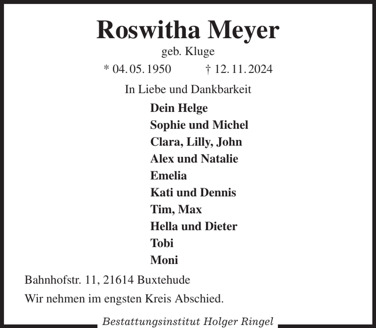 <p>Roswitha Meyer<br />geb. Kluge<br />* 04. 05. 1950 † 12. 11. 2024<br />In Liebe und Dankbarkeit<br />Dein Helge<br />Sophie und Michel<br />Clara, Lilly, John<br />Alex und Natalie<br />Emelia<br />Kati und Dennis<br />Tim, Max<br />Hella und Dieter<br />Tobi<br />Moni<br />Bahnhofstr. 11, 21614 Buxtehude<br />Wir nehmen im engsten Kreis Abschied.</p><p>Bestattungsinstitut Holger Ringel</p>