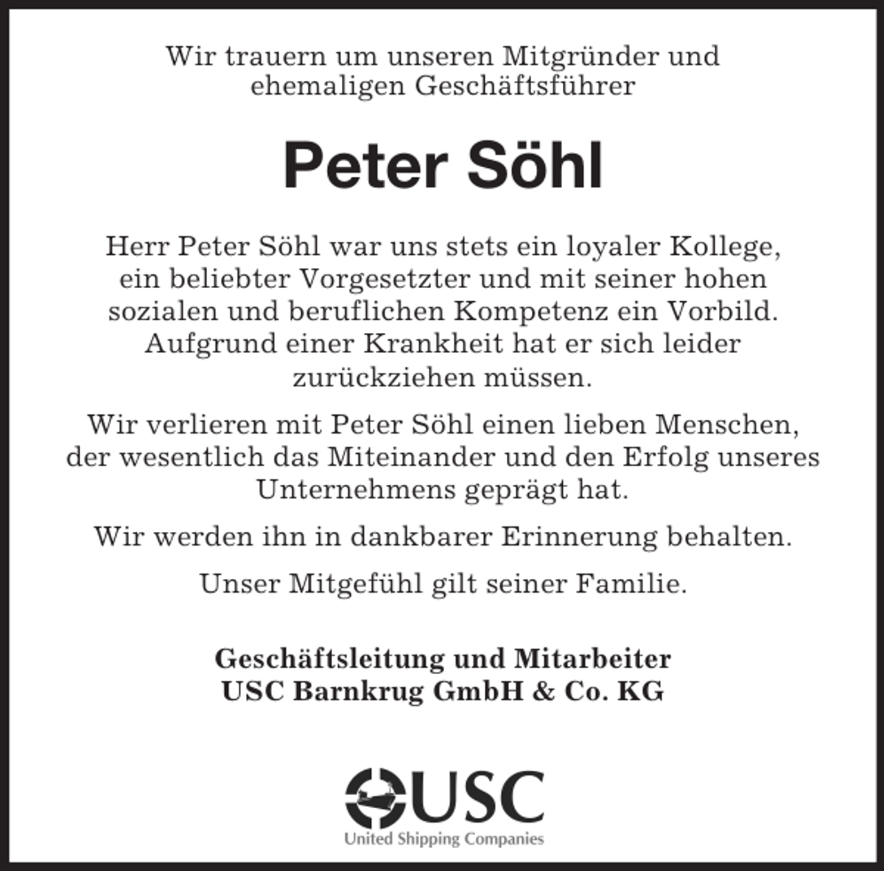 <p>Wir trauern um unseren Mitgründer und<br />ehemaligen Geschäftsführer<br />Peter Söhl<br />Herr Peter Söhl war uns stets ein loyaler Kollege,<br />ein beliebter Vorgesetzter und mit seiner hohen<br />sozialen und beruflichen Kompetenz ein Vorbild.<br />Aufgrund einer Krankheit hat er sich leider<br />zurückziehen müssen.<br />Wir verlieren mit Peter Söhl einen lieben Menschen,<br />der wesentlich das Miteinander und den Erfolg unseres Unternehmens geprägt hat.<br />Wir werden ihn in dankbarer Erinnerung behalten.<br />Unser Mitgefühl gilt seiner Familie.<br />Geschäftsleitung und Mitarbeiter<br />USC Barnkrug GmbH</p>