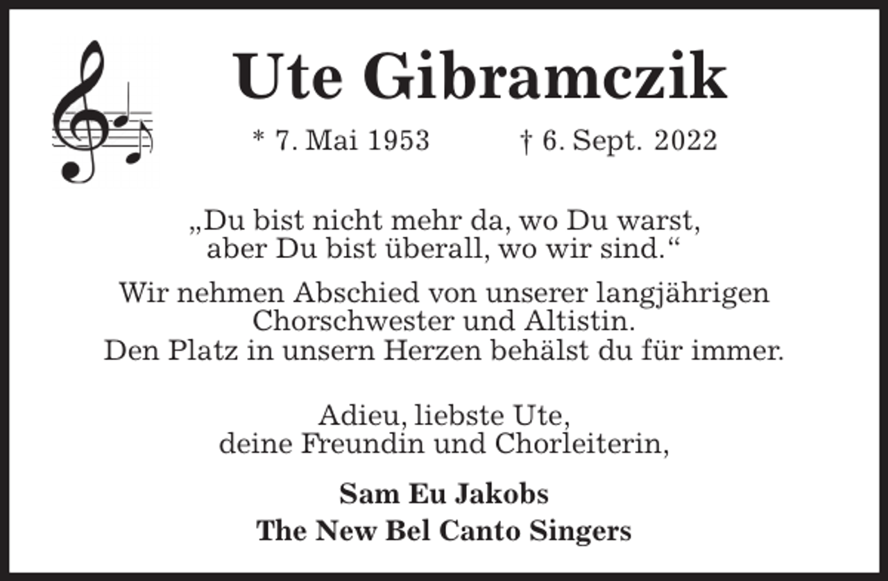 <p>Ute Gibramczik<br />* 7. Mai 1953 † 6. Sept. 2022<br />„Du bist nicht mehr da, wo Du warst,<br />aber Du bist überall, wo wir sind.“<br />Wir nehmen Abschied von unserer langjährigen<br />Chorschwester und Altistin.<br />Den Platz in unsern Herzen behälst du für immer.</p><p>Adieu, liebste Ute,<br />deine Freundin und Chorleiterin,<br />Sam Eu Jakobs<br />The New Bel Canto Singers</p>