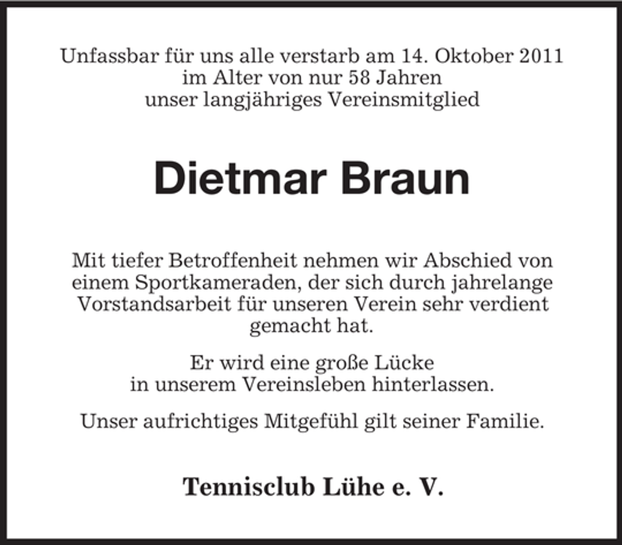 <p>Unfassbar für uns alle verstarb am 14. Oktober 2011<br />im Alter von nur 58 Jahren<br />unser langjähriges Vereinsmitglied</p><p>Dietmar Braun<br />Mit tiefer Betroffenheit nehmen wir Abschied von<br />einem Sportkameraden, der sich durch jahrelange<br />Vorstandsarbeit für unseren Verein sehr verdient<br />gemacht hat.<br />Er wird eine große Lücke<br />in unserem Vereinsleben hinterlassen.<br />Unser aufrichtiges Mitgefühl gilt seiner Familie.</p><p>Tennisclub Lühe e. V.</p>