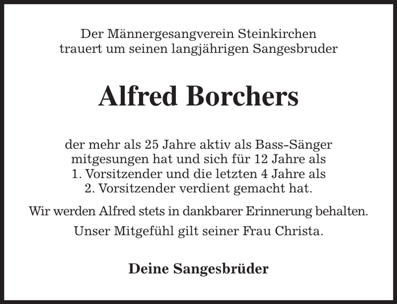 <p>Der Männergesangverein Steinkirchen<br />trauert um seinen langjährigen Sangesbruder<br />Alfred Borchers<br />der mehr als 25 Jahre aktiv als Bass-Sänger<br />mitgesungen hat und sich für 12 Jahre als<br />1. Vorsitzender und die letzten 4 Jahre als<br />2. Vorsitzender verdient gemacht hat.<br />Wir werden Alfred stets in dankbarer Erinnerung behalten.<br />Unser Mitgefühl gilt seiner Frau Christa.<br />Deine Sangesbrüder</p>
