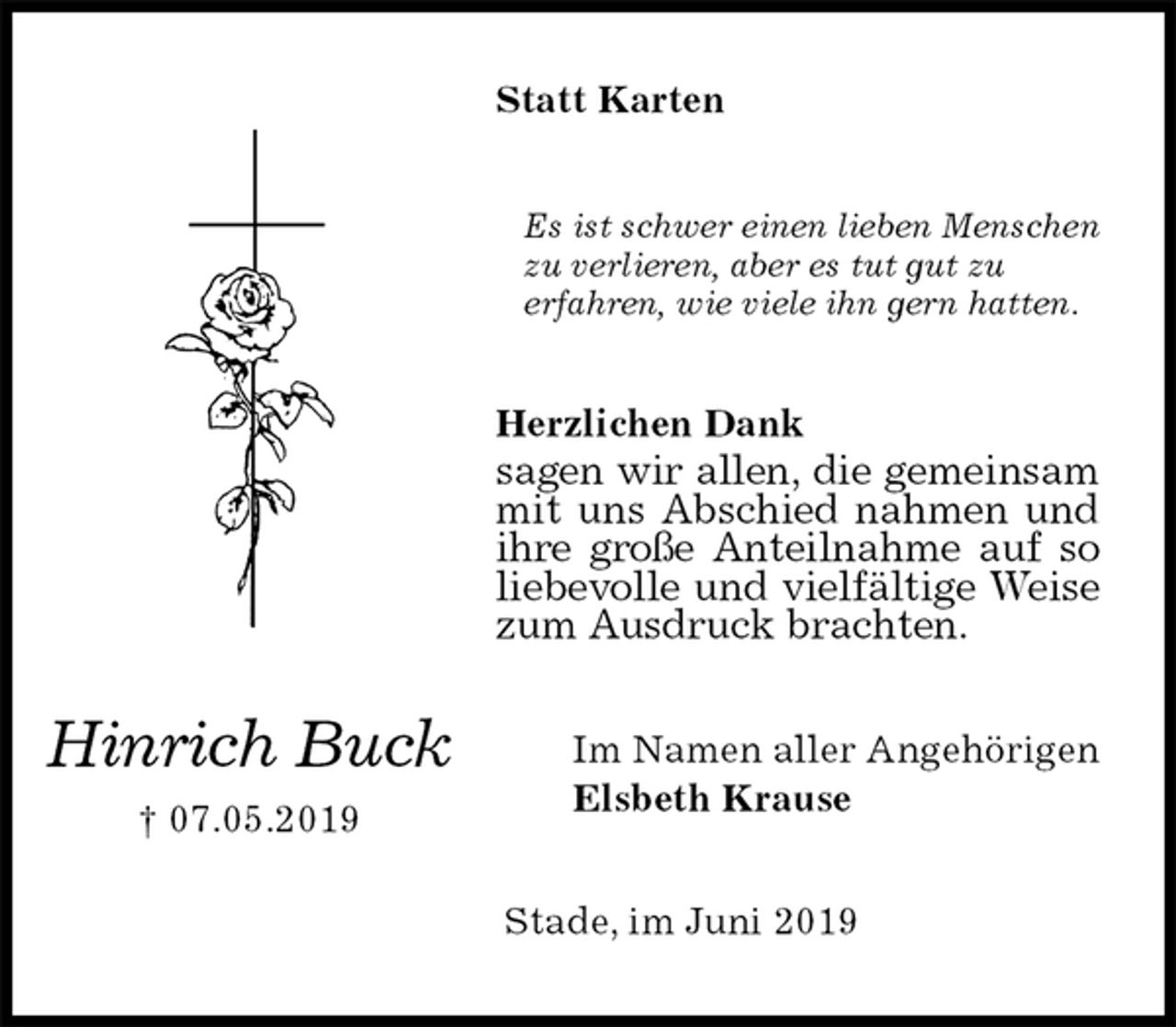 <p>Statt Karten<br />Es ist schwer einen lieben Menschen zu verlieren, aber es tut gut zu<br />erfahren, wie viele ihn gern hatten.<br />Herzlichen Dank<br />sagen wir allen, die gemeinsam mit uns Abschied nahmen und ihre große Anteilnahme auf so liebevolle und vielfältige Weise zum Ausdruck brachten.<br />Im Namen aller Angehörigen<br />Elsbeth Krause<br />Stade, im Juni 2019<br />Hinrich Buck<br />† 07.05.2019</p>