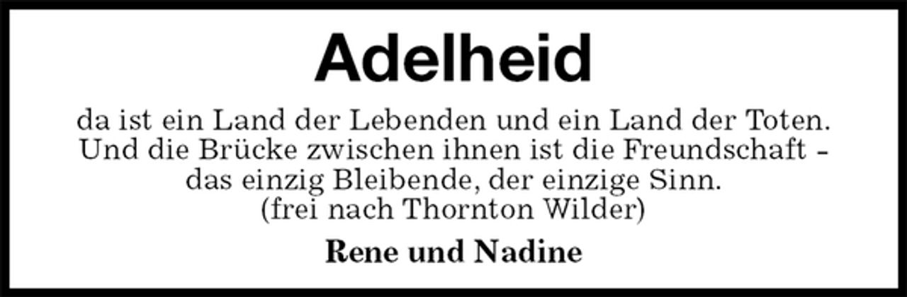 <p>Adelheid<br />da ist ein Land der Lebenden und ein Land der Toten.<br />Und die Brücke zwischen ihnen ist die Freundschaft -<br />das einzig Bleibende, der einzige Sinn.<br />(frei nach Thornton Wilder)<br />Rene und Nadine</p>