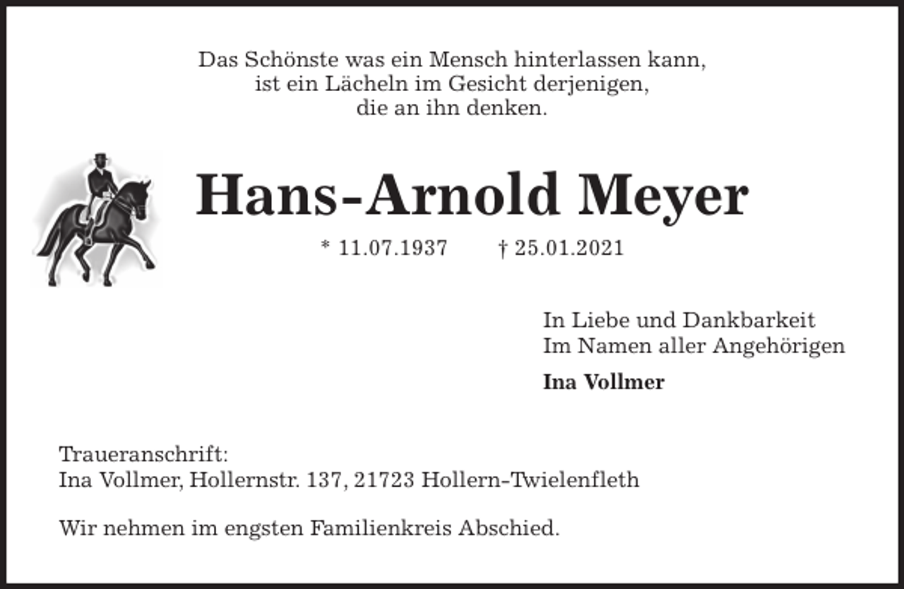 <p>Das Schönste was ein Mensch hinterlassen kann,<br />ist ein Lächeln im Gesicht derjenigen,<br />die an ihn denken.<br />Hans-Arnold Meyer<br />* 11.07.1937 † 25.01.2021<br />In Liebe und Dankbarkeit<br />Im Namen aller Angehörigen<br />Ina Vollmer<br />Traueranschrift:<br />Ina Vollmer, Hollernstr. 137, 21723 Hollern-Twielenfleth<br />Wir nehmen im engsten Familienkreis Abschied.</p>