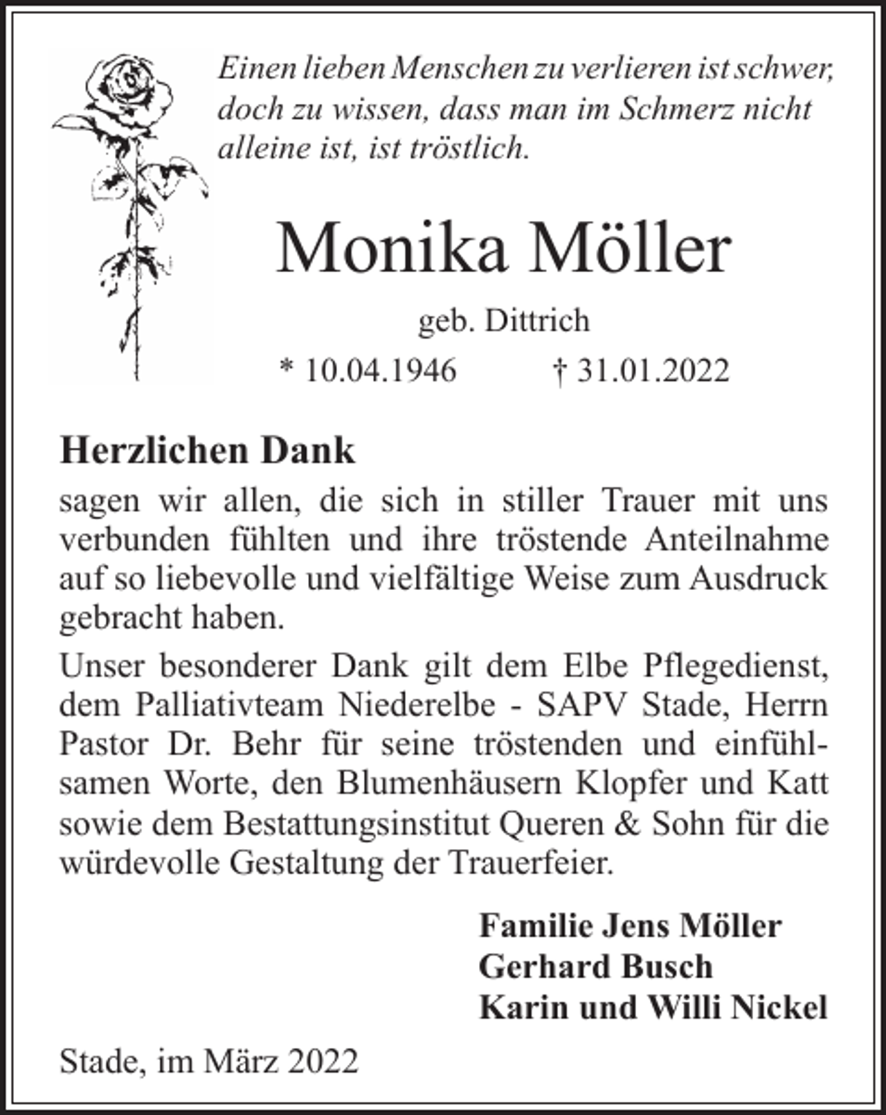 <p>Einen lieben Menschen zu verlieren ist schwer,<br />doch zu wissen, dass man im Schmerz nicht<br />alleine ist, ist tröstlich.<br />Monika Möller<br />geb. Dittrich<br />* 10.04.1946 † 31.01.2022<br />Herzlichen Dank<br />sagen wir allen, die sich in stiller Trauer mit uns<br />verbunden fühlten und ihre tröstende Anteilnahme<br />auf so liebevolle und vielfältige Weise zum Ausdruck<br />gebracht haben.<br />Unser besonderer Dank gilt dem Elbe Pflegedienst,<br />dem Palliativteam Niederelbe - SAPV Stade, Herrn<br />Pastor Dr. Behr für seine tröstenden und einfühlsamen<br />Worte, den Blumenhäusern Klopfer und Katt<br />sowie dem Bestattungsinstitut Queren &amp; Sohn für die<br />würdevolle Gestaltung der Trauerfeier.<br />Familie Jens Möller<br />Gerhard Busch<br />Karin und Willi Nickel<br />Stade, im März 2022</p>