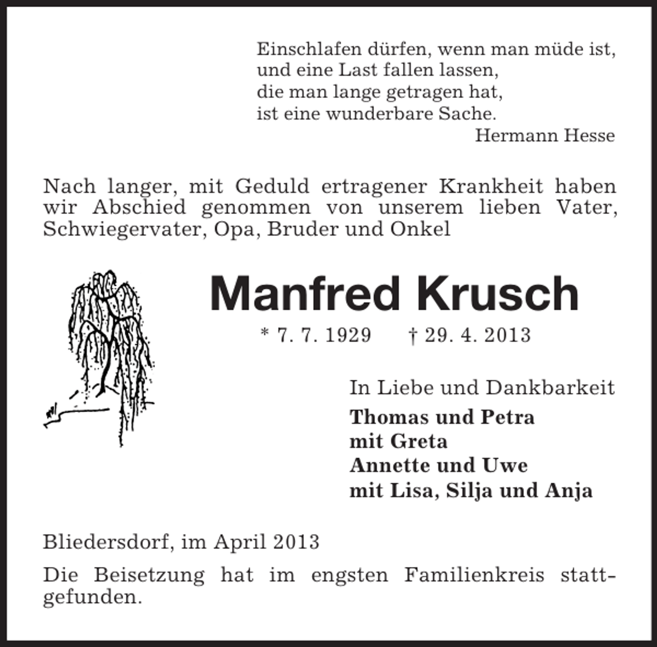<p>Einschlafen dürfen, wenn man müde ist,<br />und eine Last fallen lassen,<br />die man lange getragen hat,<br />ist eine wunderbare Sache.<br />Hermann Hesse</p><p>Nach langer, mit Geduld ertragener Krankheit haben<br />wir Abschied genommen von unserem lieben Vater,<br />Schwiegervater, Opa, Bruder und Onkel</p><p>Manfred Krusch<br />* 7. 7. 1929</p><p>† 29. 4. 2013</p><p>In Liebe und Dankbarkeit<br />Thomas und Petra<br />mit Greta<br />Annette und Uwe<br />mit Lisa, Silja und Anja<br />Bliedersdorf, im April 2013<br />Die Beisetzung hat im engsten Familienkreis stattgefunden.</p>