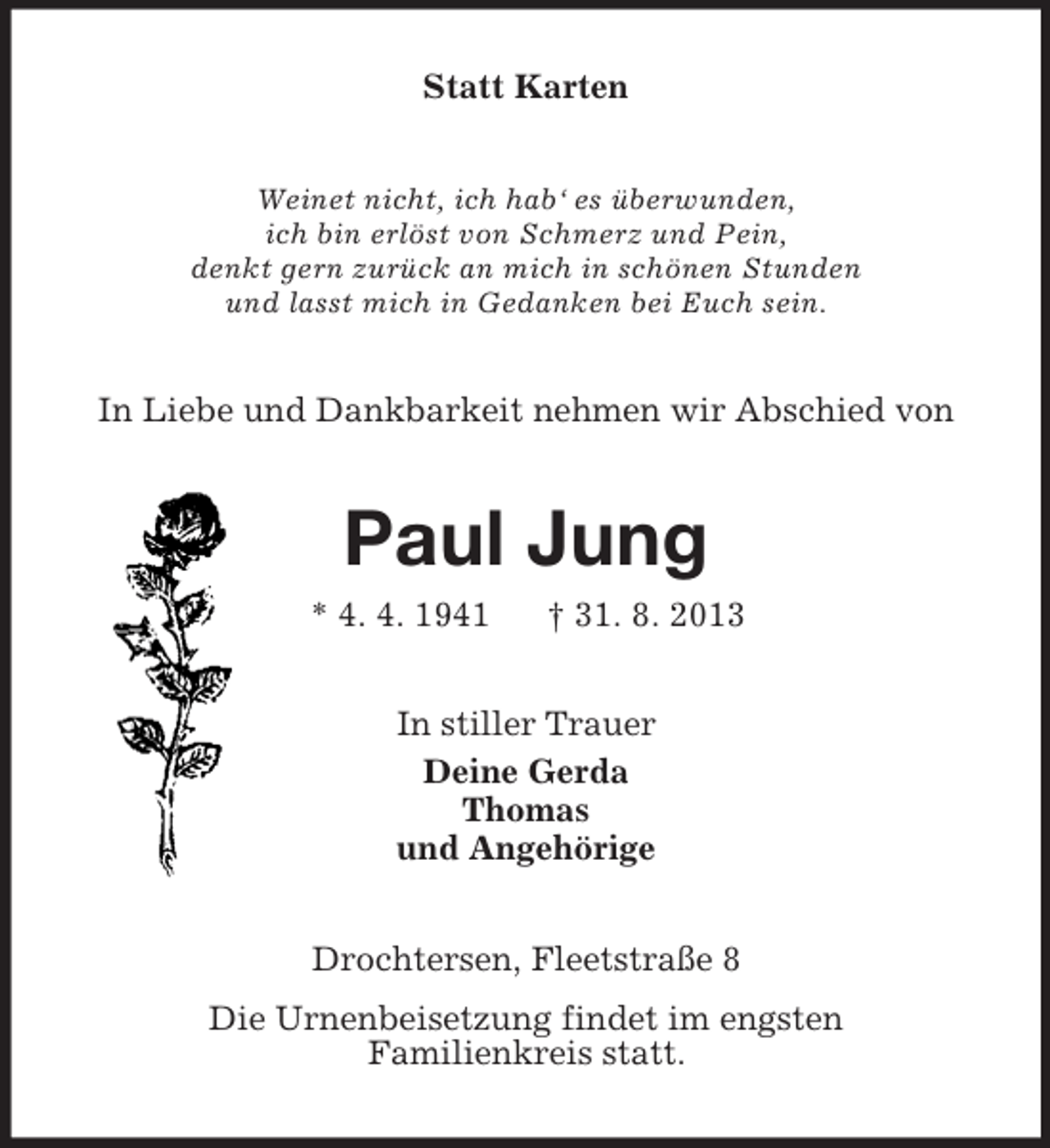 <p>Statt Karten<br />Weinet nicht, ich hab‘ es überwunden,<br />ich bin erlöst von Schmerz und Pein,<br />denkt gern zurück an mich in schönen Stunden<br />und lasst mich in Gedanken bei Euch sein.</p><p>In Liebe und Dankbarkeit nehmen wir Abschied von</p><p>Paul Jung<br />* 4. 4. 1941</p><p>† 31. 8. 2013</p><p>In stiller Trauer<br />Deine Gerda<br />Thomas<br />und Angehörige<br />Drochtersen, Fleetstraße 8<br />Die Urnenbeisetzung findet im engsten<br />Familienkreis statt.</p>