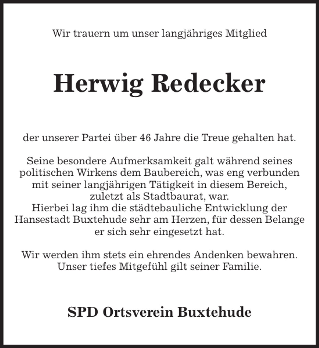<p>Wir trauern um unser langjähriges Mitglied<br />Herwig Redecker<br />der unserer Partei über 46 Jahre die Treue gehalten hat.</p><p>Seine besondere Aufmerksamkeit galt während seines<br />politischen Wirkens dem Baubereich, was eng verbunden<br />mit seiner langjährigen Tätigkeit in diesem Bereich,<br />zuletzt als Stadtbaurat, war.<br />Hierbei lag ihm die städtebauliche Entwicklung der<br />Hansestadt Buxtehude sehr am Herzen, für dessen Belange<br />er sich sehr eingesetzt hat.</p><p>Wir werden ihm stets ein ehrendes Andenken bewahren.<br />Unser tiefes Mitgefühl gilt seiner Familie.<br />SPD Ortsverein Buxtehude</p>