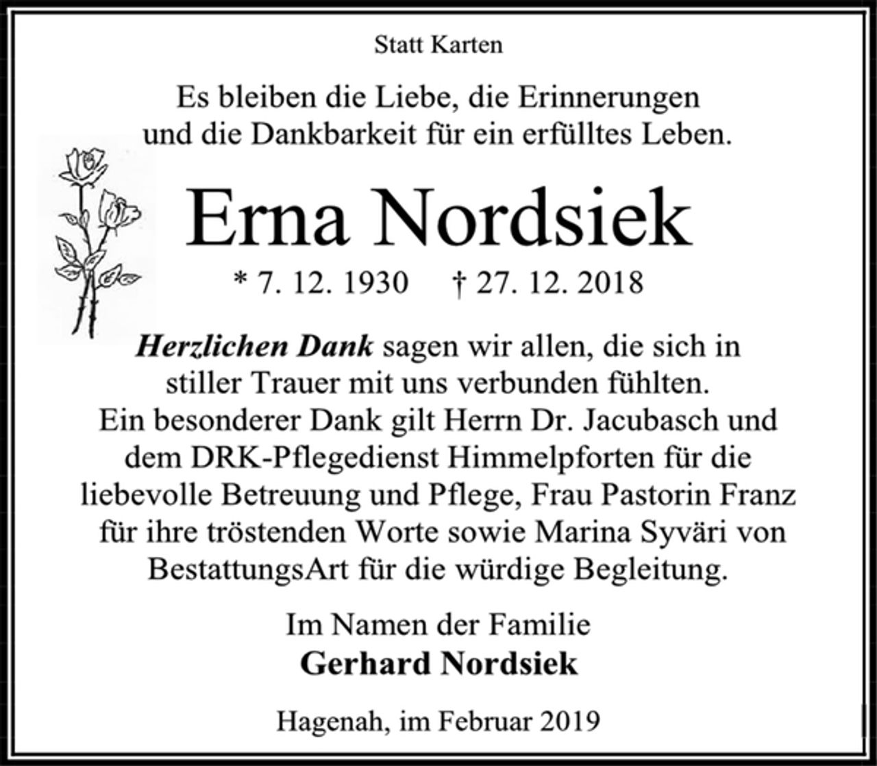 <p>Statt Karten<br />Es bleiben die Liebe, die Erinnerungen<br />und die Dankbarkeit für ein erfülltes Leben.<br />Erna Nordsiek<br />* 7. 12. 1930 † 27. 12. 2018<br />Herzlichen Dank sagen wir allen, die sich in<br />stiller Trauer mit uns verbunden fühlten.<br />Ein besonderer Dank gilt Herrn Dr. Jacubasch und<br />dem DRK-Pflegedienst Himmelpforten für die<br />liebevolle Betreuung und Pflege, Frau Pastorin Franz<br />für ihre tröstenden Worte sowie Marina Syväri von<br />BestattungsArt für die würdige Begleitung.<br />Im Namen der Familie<br />Gerhard Nordsiek<br />Hagenah, im Februar 2019</p>