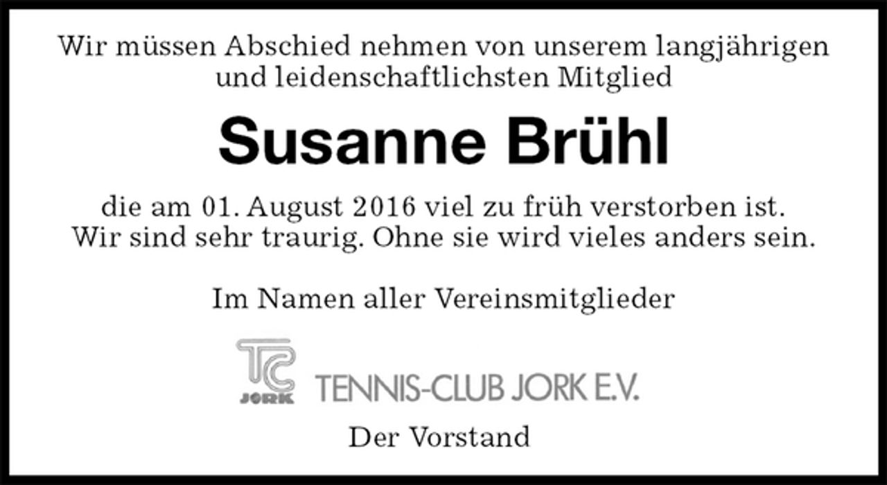 <p>Wir müssen Abschied nehmen von unserem langjährigen und leidenschaftlichsten Mitglied<br />Susanne Brühl<br />die am 01. August 2016 viel zu früh verstorben ist.<br />Wir sind sehr traurig. Ohne sie wird vieles anders sein.</p><p>Im Namen aller Vereinsmitglieder<br />Der Vorstand</p>