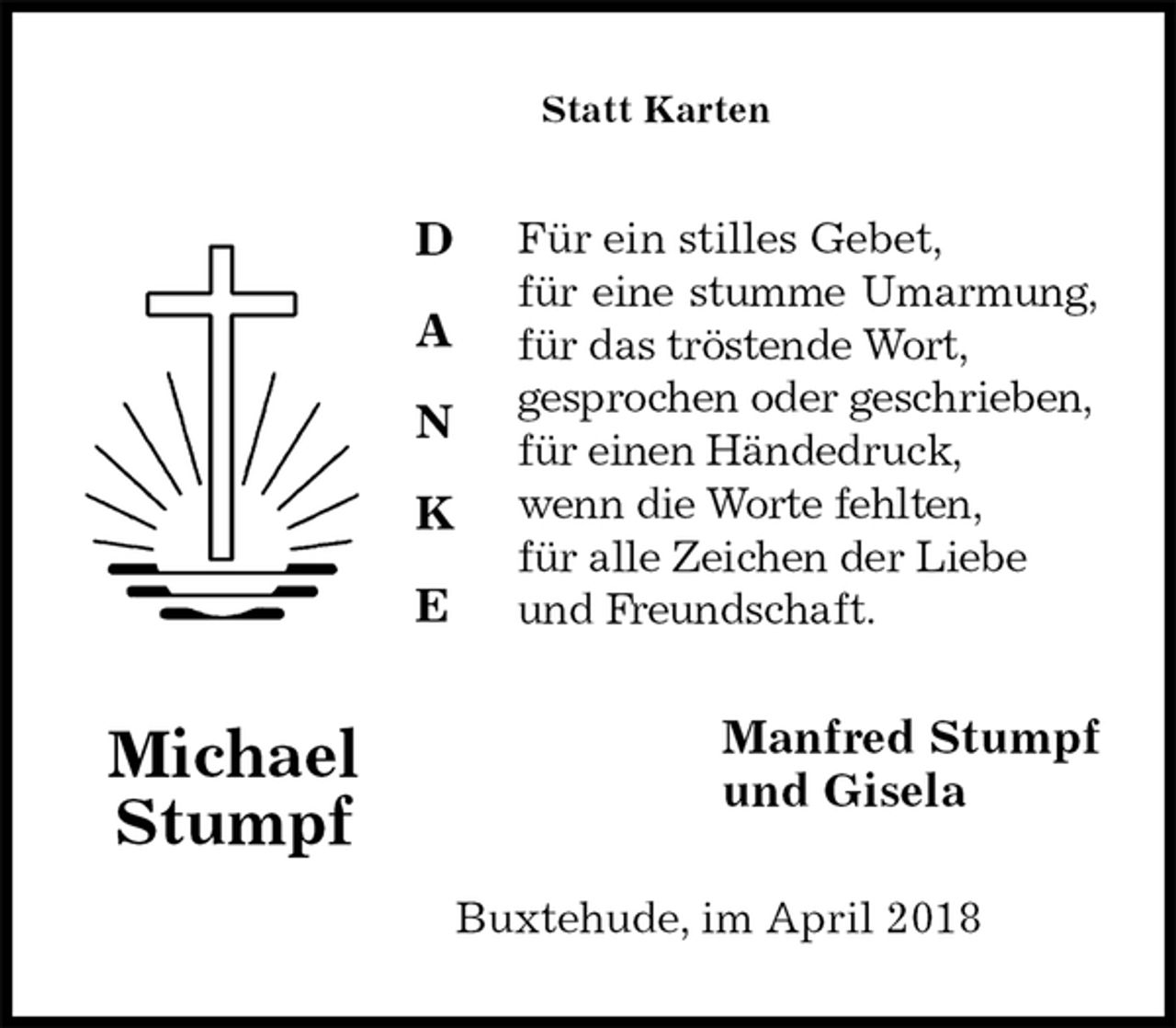 <p>Statt Karten<br />Für ein stilles Gebet,<br />für eine stumme Umarmung,<br />für das tröstende Wort,<br />gesprochen oder geschrieben,<br />für einen Händedruck,<br />wenn die Worte fehlten,<br />für alle Zeichen der Liebe<br />und Freundschaft.<br />Manfred Stumpf<br />und Gisela<br />Buxtehude, im April 2018<br />Michael<br />Stumpf</p>
<p>D</p>
<p>A</p>
<p>N</p>
<p>K</p>
<p>E</p>