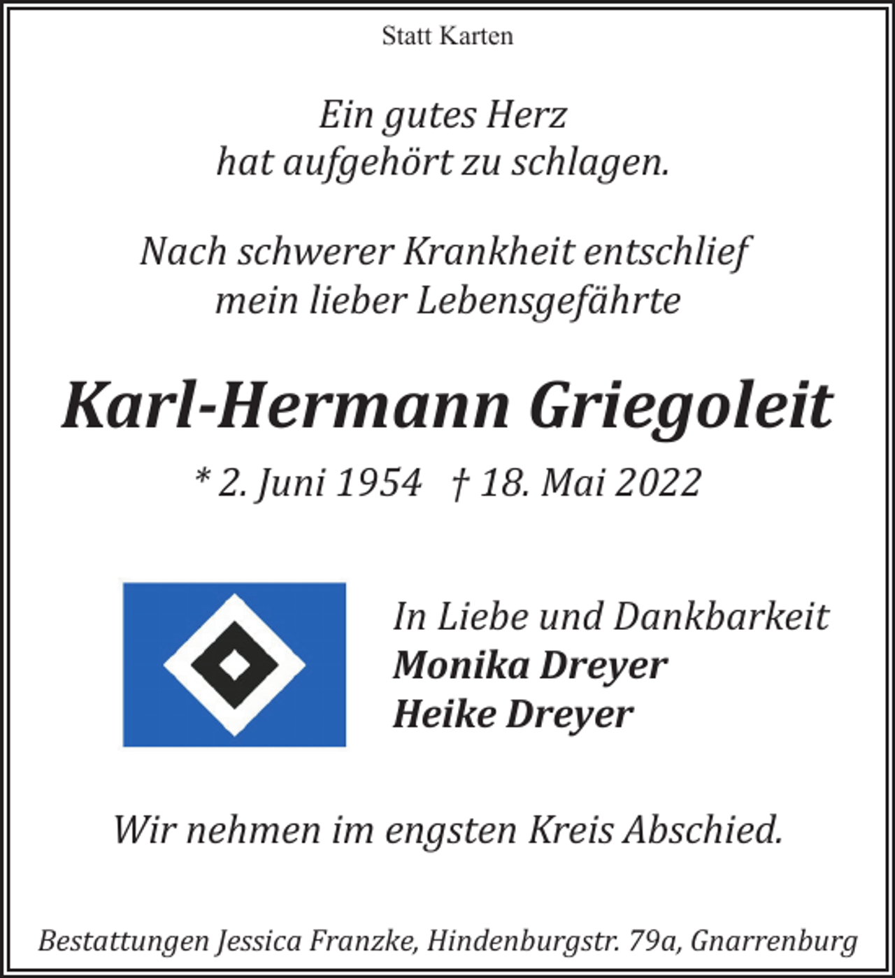 <p>Statt Karten<br />Ein gutes Herz hat aufgehört zu schlagen.<br />Nach schwerer Krankheit entschlief<br />mein lieber Lebensgefährte<br />Karl-Hermann Griegoleit<br />* 2. Juni 1954 † 18. Mai 2022<br />In Liebe und Dankbarkeit<br />Monika Dreyer<br />Heike Dreyer<br />Wir nehmen im engsten Kreis Abschied.<br />Bestattungen Jessica Franzke, Hindenburgstr. 79a, Gnarrenburg</p>