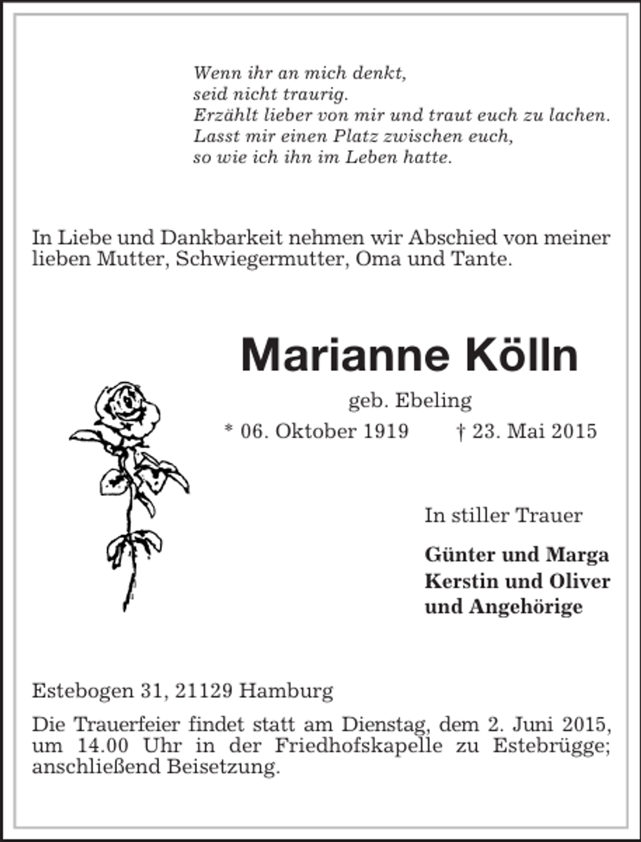<p>Wenn ihr an mich denkt,<br />seid nicht traurig.<br />Erzählt lieber von mir und traut euch zu lachen.<br />Lasst mir einen Platz zwischen euch,<br />so wie ich ihn im Leben hatte.<br />In Liebe und Dankbarkeit nehmen wir Abschied von meiner lieben Mutter, Schwiegermutter, Oma und Tante.<br />Marianne Kölln<br />geb. Ebeling<br />* 06. Oktober 1919 † 23. Mai 2015<br />In stiller Trauer<br />Günter und Marga<br />Kerstin und Oliver<br />und Angehörige<br />Estebogen 31, 21129 Hamburg<br />Die Trauerfeier findet statt am Dienstag, dem 2. Juni 2015, um 14.00 Uhr in der Friedhofskapelle zu Estebrügge;<br />anschließend Beisetzung.</p>
