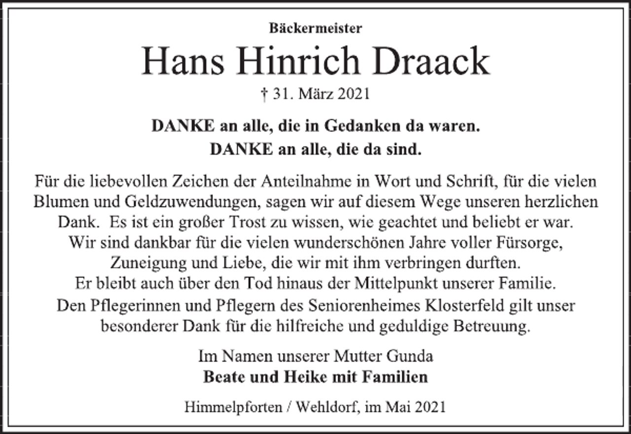 <p>Bäckermeister<br />Hans Hinrich Draack<br />† 31. März 2021<br />DANKE an alle, die in Gedanken da waren.<br />DANKE an alle, die da sind.</p>
<p>Für die liebevollen Zeichen der Anteilnahme in Wort und Schrift, für die vielen Blumen und Geldzuwendungen,<br />sagen wir auf diesem Wege unseren herzlichen Dank.<br />Es ist ein großer Trost zu wissen, wie geachtet<br />und beliebt er war. Wir sind dankbar für die vielen<br />wunderschönen Jahre voller Fürsorge,<br />Zuneigung und Liebe, die wir mit ihm<br />verbringen durften. Er bleibt auch über den Tod<br />hinaus der Mittelpunkt unserer Familie.<br />Den Pflegerinnen und Pflegern des<br />Seniorenheimes Klosterfeld gilt unser besonderer<br />Dank für die hilfreiche und geduldige Betreuung.<br />Im Namen unserer Mutter Gunda<br />Beate und Heike mit Familien<br />Himmelpforten / Wehldorf, im Mai 2021</p>