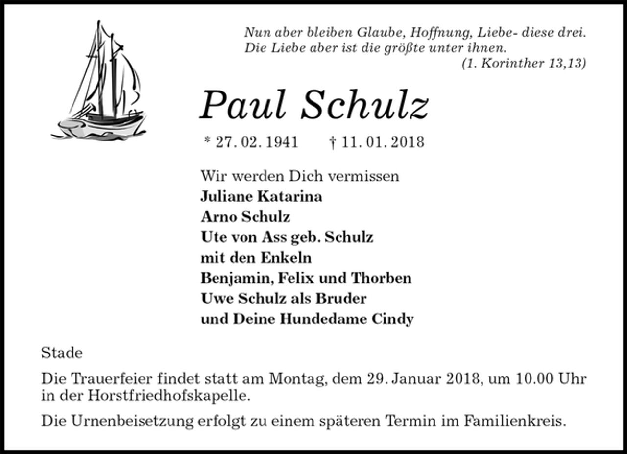 <p>Nun aber bleiben Glaube, Hoffnung, Liebe- diese drei.<br />Die Liebe aber ist die größte unter ihnen.<br />(1. Korinther 13,13)<br />Paul Schulz<br />* 27. 02. 1941 † 11. 01. 2018<br />Wir werden Dich vermissen<br />Juliane Katarina<br />Arno Schulz<br />Ute von Ass geb. Schulz<br />mit den Enkeln<br />Benjamin, Felix und Thorben<br />Uwe Schulz als Bruder<br />und Deine Hundedame Cindy<br />Stade<br />Die Trauerfeier findet statt am Montag, dem 29. Januar 2018, um 10.00 Uhr in der Horstfriedhofskapelle.<br />Die Urnenbeisetzung erfolgt zu einem späteren Termin im Familienkreis.</p>