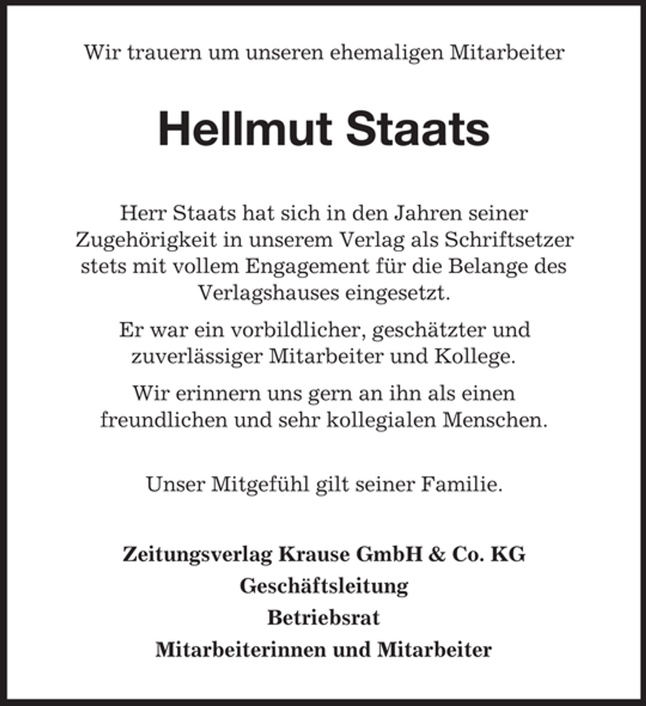 <p>Wir trauern um unseren ehemaligen Mitarbeiter</p><p>Hellmut Staats<br />Herr Staats hat sich in den Jahren seiner<br />Zugehörigkeit in unserem Verlag als Schriftsetzer<br />stets mit vollem Engagement für die Belange des<br />Verlagshauses eingesetzt.<br />Er war ein vorbildlicher, geschätzter und<br />zuverlässiger Mitarbeiter und Kollege.<br />Wir erinnern uns gern an ihn als einen<br />freundlichen und sehr kollegialen Menschen.<br />Unser Mitgefühl gilt seiner Familie.<br />Zeitungsverlag Krause GmbH &amp; Co. KG<br />Geschäftsleitung<br />Betriebsrat<br />Mitarbeiterinnen und Mitarbeiter</p>