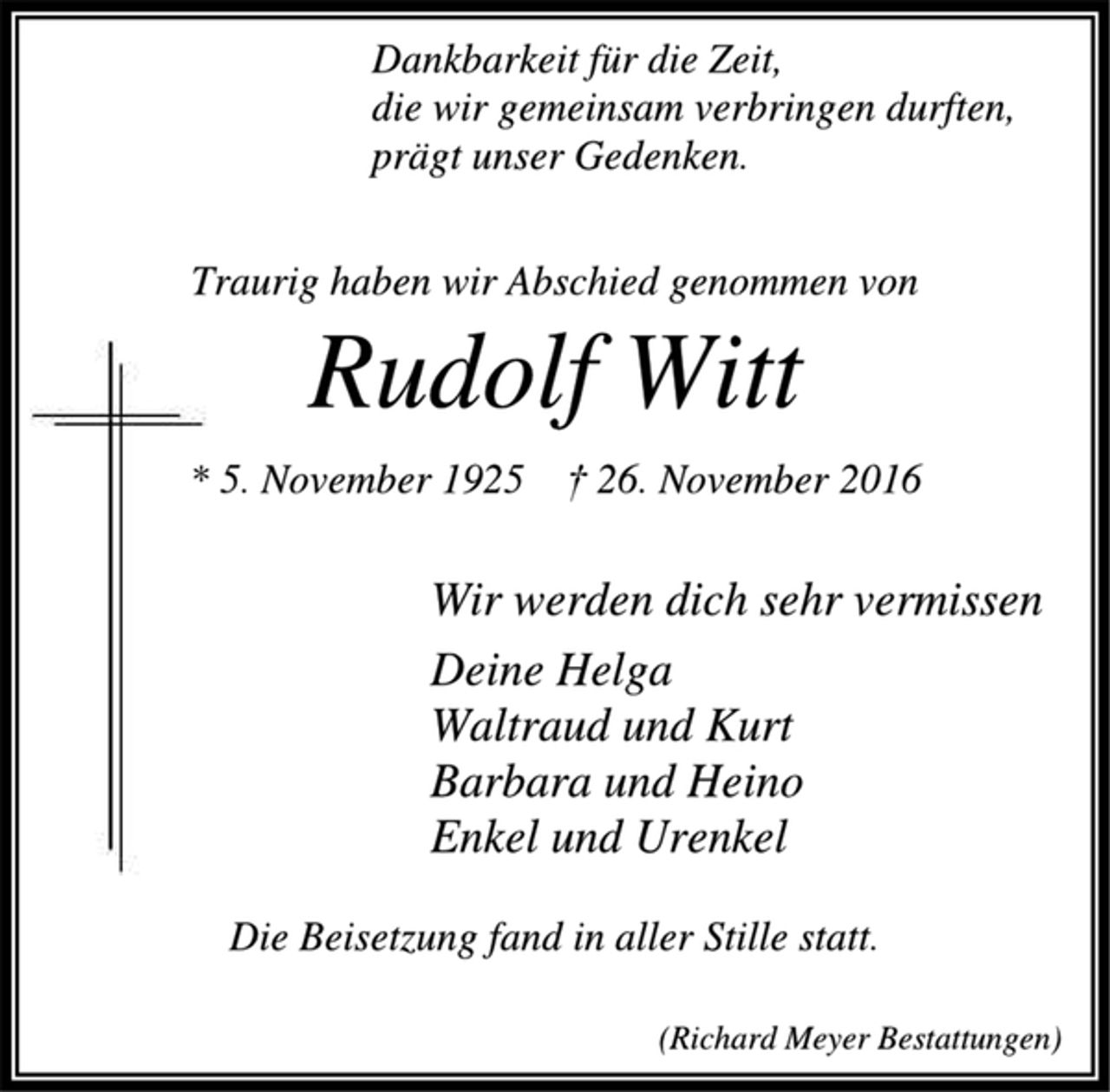<p>Dankbarkeit für die Zeit,<br />die wir gemeinsam verbringen durften,<br />prägt unser Gedenken.<br />Traurig haben wir Abschied genommen von<br />Rudolf Witt<br />* 5. November 1923 † 26. November 2016<br />Wir werden dich sehr vermissen<br />Deine Helga<br />Waltraud und Kurt<br />Barbara und Heino<br />Vera<br />Falk<br />Anna und Jobst<br />mit Carlotta, Philippa und Caspar<br />Die Beisetzung fand in aller Stille statt.<br />(Richard Meyer Bestattungen)</p>
