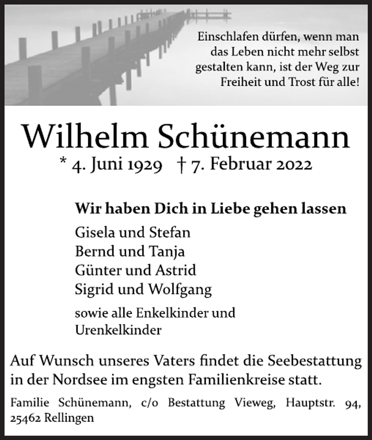 <p>Einschlafen dürfen, wenn man das Leben nicht mehr<br />selbst gestalten kann, ist der Weg zur Freiheit<br />und Trost für alle!<br />Wilhelm Schünemann<br />* 4. Juni 1929 † 7. Februar 2022<br />Wir haben Dich in Liebe gehen lassen<br />Gisela<br />und Stefan<br />Bernd und Tanja<br />Günter<br />und Astrid<br />Sigrid und Wolfgang<br />sowie<br />alle Enkelkinder<br />und<br />Urenkelkinder<br />Auf Wunsch unseres Vaters findet die Seebestattung in der Nordsee im engsten Familienkreise statt.<br />Familie<br />Schünemann, c/o<br />Bestattung Vieweg, Hauptstr. 94,<br />25462 Rellingen</p>