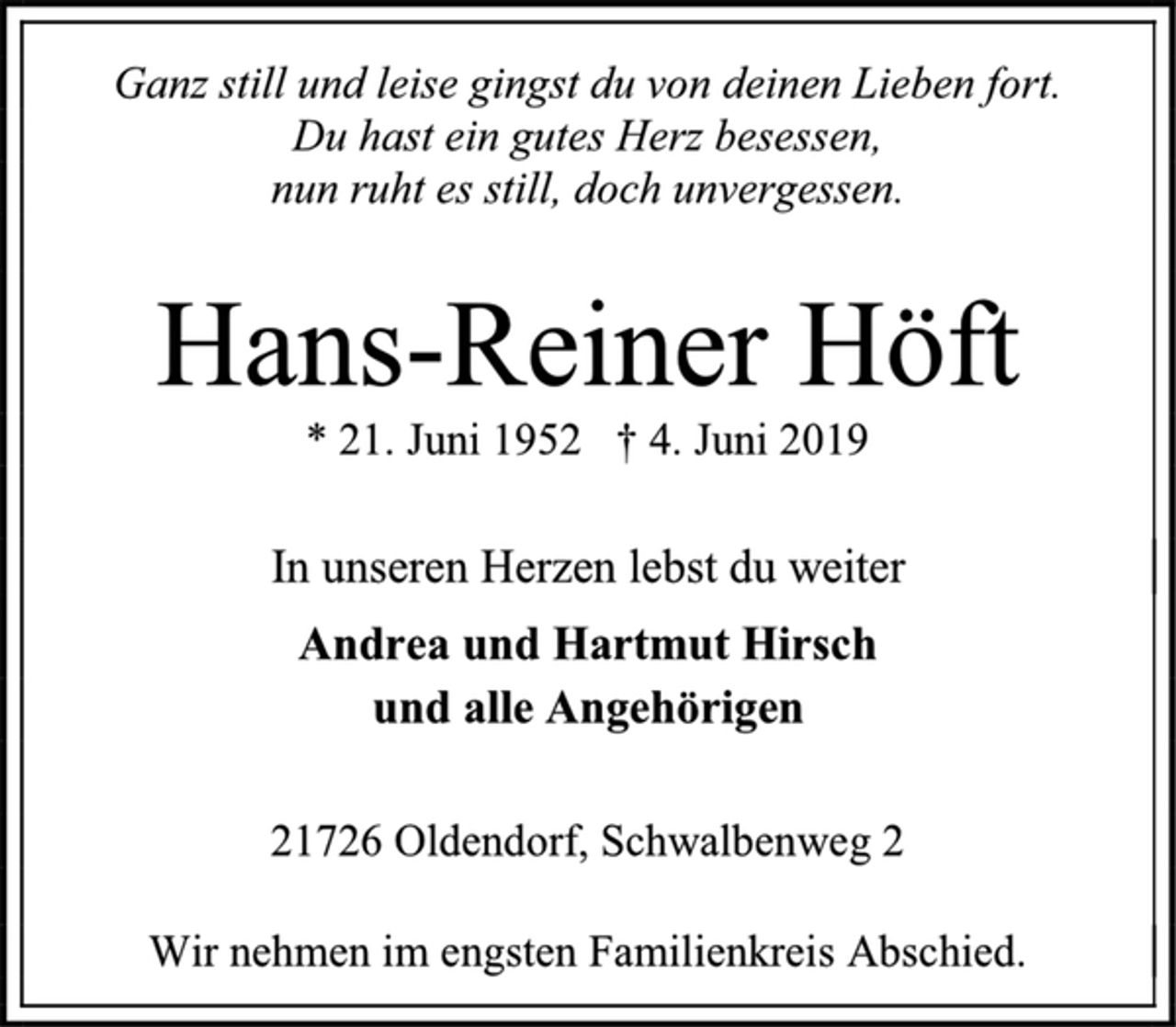 <p>Ganz still und leise gingst du von deinen Lieben fort.<br />Du hast ein gutes Herz besessen,<br />nun ruht es still, doch unvergessen.<br />Hans-Reiner Höft<br />* 21. Juni 1952 † 4. Juni 2019<br />In unseren Herzen lebst du weiter<br />Andrea und Hartmut Hirsch<br />und alle Angehörigen<br />21726 Oldendorf, Schwalbenweg 2<br />Wir nehmen im engsten Familienkreis Abschied.</p>