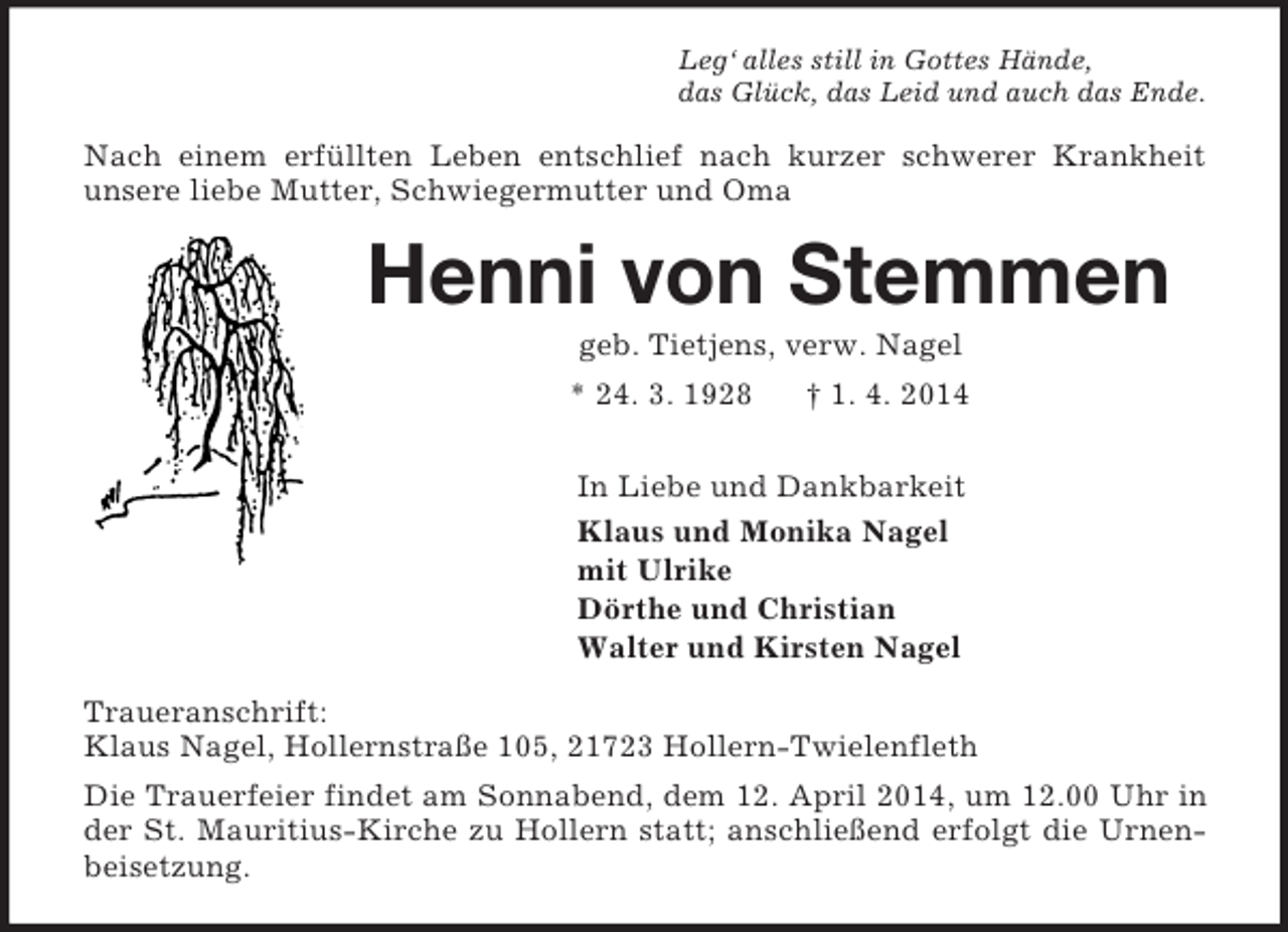 <p>Leg‘ alles still in Gottes Hände,<br />das Glück, das Leid und auch das Ende.<br />Nach einem erfüllten Leben entschlief nach kurzer schwerer Krankheit<br />unsere liebe Mutter, Schwiegermutter und Oma<br />Henni von Stemmen<br />geb. Tietjens, verw. Nagel<br />* 24. 3. 1928 † 1. 4. 2014<br />In Liebe und Dankbarkeit<br />Klaus und Monika Nagel<br />mit Ulrike<br />Dörthe und Christian<br />Walter und Kirsten Nagel<br />Traueranschrift:<br />Klaus Nagel, Hollernstraße 105, 21723 Hollern-Twielenfleth<br />Die Trauerfeier findet am Sonnabend, dem 12. April 2014, um 12.00 Uhr in der St. Mauritius-Kirche zu Hollern statt; anschließend erfolgt die Urnenbeisetzung.</p>