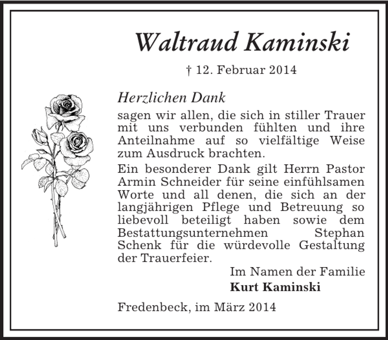 <p>Waltraud Kaminski<br />† 12. Februar 2014<br />Herzlichen Dank<br />sagen wir allen, die sich in stiller Trauer mit uns verbunden fühlten und ihre<br />Anteilnahme auf so vielfältige Weise zum Ausdruck brachten.<br />Ein besonderer Dank gilt Herrn Pastor Armin Schneider für seine einfühlsamen Worte und all denen, die sich an der langjährigen Pflege und Betreuung so liebevoll beteiligt haben sowie dem<br />Bestattungsunternehmen Stephan Schenk für die würdevolle Gestaltung der Trauerfeier.<br />Im Namen der Familie<br />Kurt Kaminski<br />Fredenbeck, im März 2014</p>