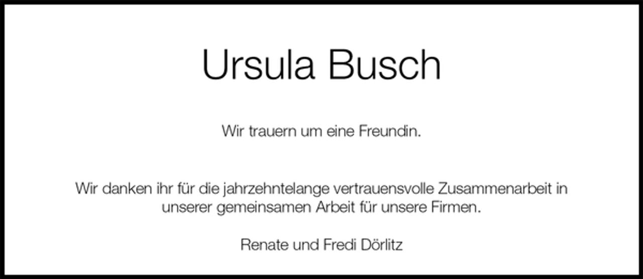 <p>Ursula Busch</p>
<p>Wir trauern um eine Freundin.</p>
<p>Wir danken ihr für die jahrzehntelange vertrauensvolle Zusammenarbeit in<br />unserer gemeinsamen Arbeit für unsere Firmen.<br />Renate und Fredi Dörlitz</p>