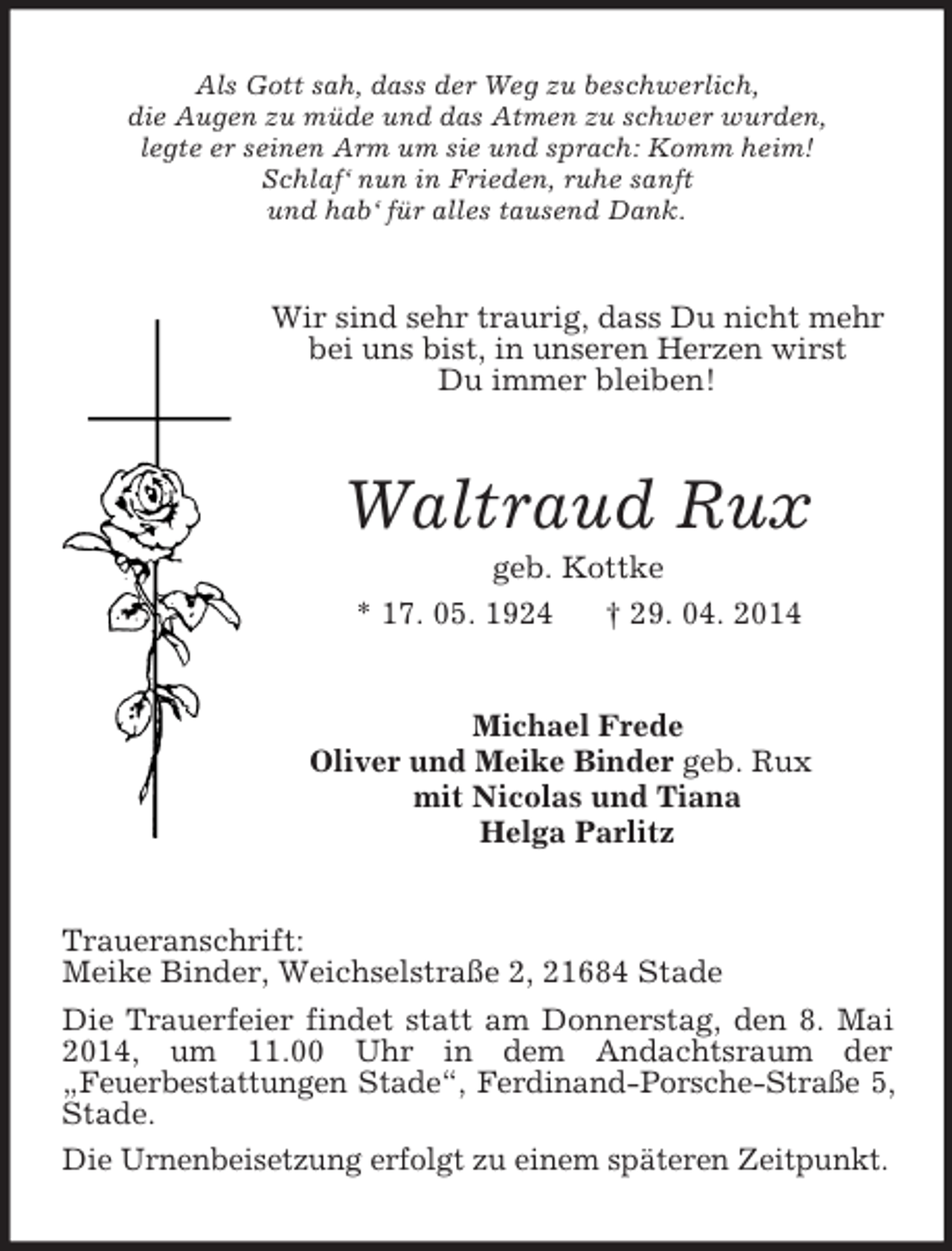 <p>Als Gott sah, dass der Weg zu beschwerlich,<br />die Augen zu müde und das Atmen zu schwer wurden,<br />legte er seinen Arm um sie und sprach: Komm heim!<br />Schlaf‘ nun in Frieden, ruhe sanft<br />und hab‘ für alles tausend Dank.<br />Wir sind sehr traurig, dass Du nicht mehr bei uns bist, in unseren Herzen wirst<br />Du immer bleiben!<br />Waltraud Rux<br />geb. Kottke<br />* 17. 05. 1924 † 29. 04. 2014<br />Michael Frede<br />Oliver und Meike Binder geb. Rux<br />mit Nicolas und Tiana<br />Helga Parlitz<br />Traueranschrift:<br />Meike Binder, Weichselstraße 2, 21684 Stade<br />Die Trauerfeier findet statt am Donnerstag, den 8. Mai 2014, um 11.00 Uhr in dem Andachtsraum der<br />„Feuerbestattungen Stade“, Ferdinand-Porsche-Straße 5,<br />Stade.<br />Die Urnenbeisetzung erfolgt zu einem späteren Zeitpunkt.</p>