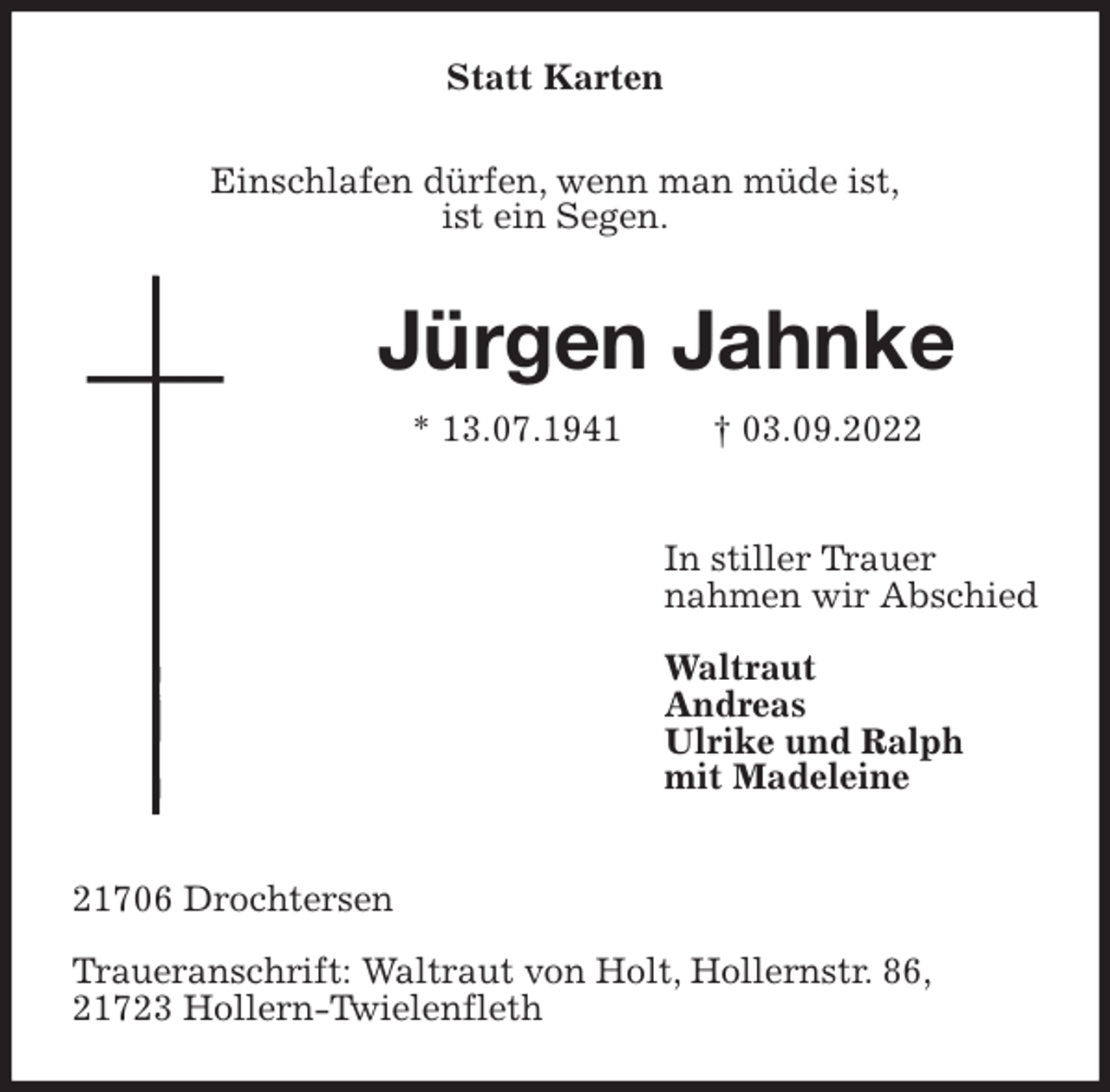 <p>Statt Karten<br />Einschlafen dürfen, wenn man müde ist,<br />ist ein Segen.<br />Jürgen Jahnke<br />* 13.07.1941 † 03.09.2022</p><p>In stiller Trauer<br />nahmen wir Abschied</p><p>Waltraut<br />Andreas<br />Ulrike und Ralph<br />mit Madeleine</p><p>21706 Drochtersen</p><p>Traueranschrift: Waltraut von Holt, Hollernstr. 86,<br />21723 Hollern-Twielenfleth</p>