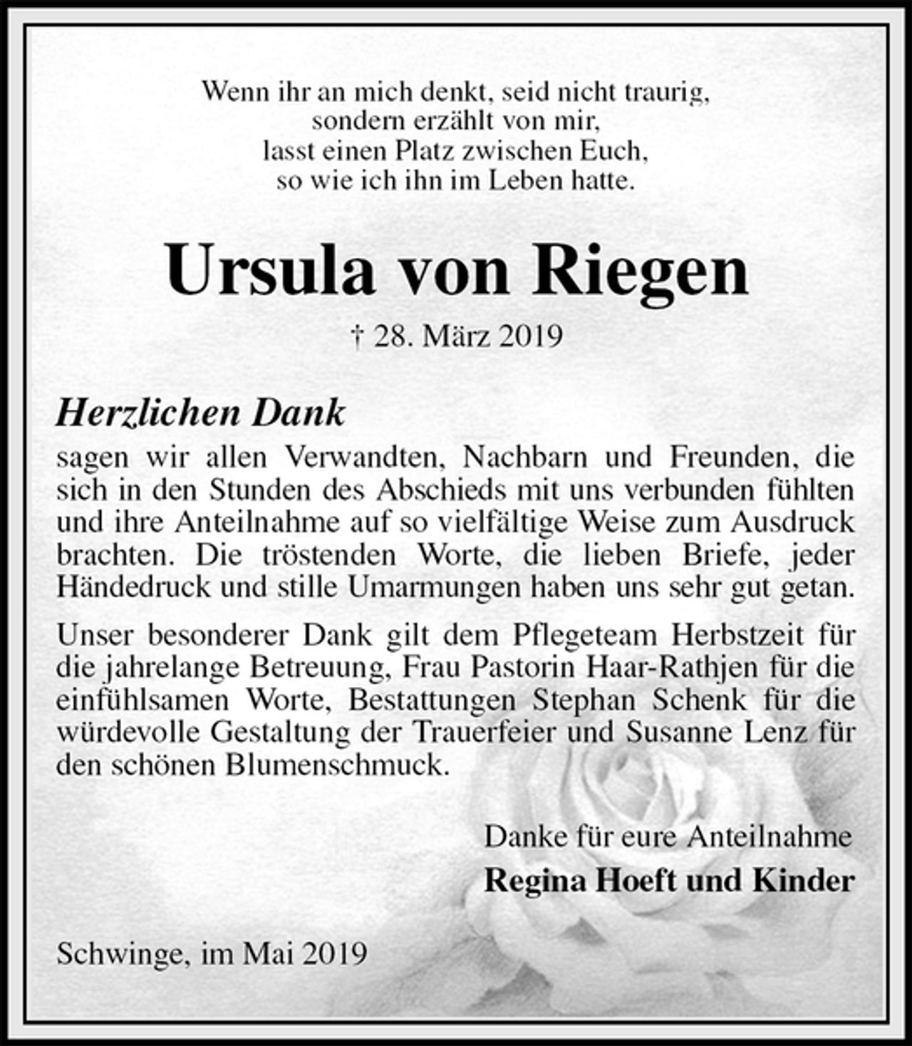 <p>Wenn ihr an mich denkt, seid nicht traurig,<br />sondern erzählt von mir,<br />lasst einen Platz zwischen Euch,<br />so wie ich ihn im Leben hatte.<br />Ursula von Riegen<br />† 28. März 2019<br />Herzlichen Dank<br />sagen wir allen Verwandten, Nachbarn und Freunden, die sich in den Stunden des Abschieds mit uns verbunden fühlten<br />und ihre Anteilnahme auf so vielfältige Weise zum Ausdruck brachten. Die tröstenden Worte, die lieben Briefe, jeder<br />Händedruck und stille Umarmungen haben uns sehr gut getan.<br />Unser besonderer Dank gilt dem Pflegeteam Herbstzeit für die jahrelange Betreuung, Frau Pastorin Haar-Rathjen für die einfühlsamen Worte, Bestattungen Stephan Schenk für die würdevolle Gestaltung der Trauerfeier und Susanne Lenz für den schönen Blumenschmuck.<br />Danke für eure Anteilnahme<br />Regina Hoeft und Kinder<br />Schwinge, im Mai 2019</p>