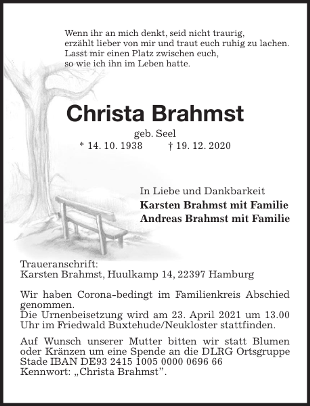 <p>Wenn ihr an mich denkt, seid nicht traurig,<br />erzählt lieber von mir und traut euch ruhig zu lachen.<br />Lasst mir einen Platz zwischen euch,<br />so wie ich ihn im Leben hatte.<br />Christa Brahmst<br />geb. Seel<br />* 14. 10. 1938 † 19. 12. 2020<br />In Liebe und Dankbarkeit<br />Karsten Brahmst mit Familie<br />Andreas Brahmst mit Familie<br />Traueranschrift:<br />Karsten Brahmst, Huulkamp 14, 22397 Hamburg</p>
<p>Wir haben Corona-bedingt im Familienkreis Abschied genommen.<br />Die Urnenbeisetzung wird am 23. April 2021 um 13.00 Uhr im Friedwald Buxtehude/Neukloster stattfinden.<br />Auf Wunsch unserer Mutter bitten wir statt Blumen<br />oder Kränzen um eine Spende an die DLRG Ortsgruppe Stade IBAN DE93 2415 1005 0000 0696 66<br />Kennwort: „Christa Brahmst”.</p>