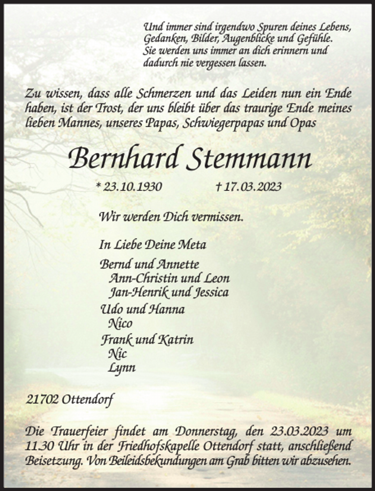 <p>Und immer sind irgendwo Spuren deines Lebens,<br />Gedanken, Bilder, Augenblicke und Gefühle.<br />Sie werden uns immer an dich erinnern und<br />dadurch nie vergessen lassen.<br />Zu wissen, dass alle Schmerzen und das Leiden nun ein Ende haben, ist der Trost, der uns bleibt über das traurige Ende meines lieben Mannes, unseres Papas, Schwiegerpapas und Opas<br />Bernhard Stemmann<br />* 23. 10. 1930 † 17. 03. 2023<br />Wir werden Dich vermissen.</p><p>In Liebe Deine Meta<br />Bernd und Annette<br />Ann-Christin und Leon<br />Jan-Henrik und Jessica<br />Udo und Hanna<br />Nico<br />Frank und Katrin<br />Nic<br />Lynn<br />21702 Ottendorf<br />Die Trauerfeier findet am Donnerstag, den 23.03.2023 um 11.30 Uhr in der Friedhofskapelle Ottendorf statt, anschließend<br />Beisetzung. Von Beileidsbekundungen am Grab bitten wir abzusehen.</p>
