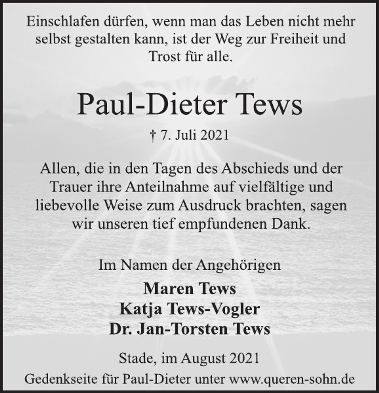 <p>Einschlafen dürfen, wenn man das Leben nicht mehr<br />selbst gestalten kann, ist der Weg zur Freiheit und<br />Trost für alle.<br />Paul-Dieter Tews<br />† 7. Juli 2021<br />Allen, die in den Tagen des Abschieds und der<br />Trauer ihre Anteilnahme auf vielfältige und<br />liebevolle Weise zum Ausdruck brachten, sagen<br />wir unseren tief empfundenen Dank.<br />Im Namen der Angehörigen<br />Maren Tews<br />Katja Tews-Vogler<br />Dr. Jan-Torsten Tews<br />Stade, im August 2021<br />Gedenkseite für Paul-Dieter unter www.queren-sohn.de</p>