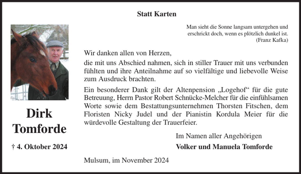 <p>Statt Karten<br />Man sieht die Sonne langsam untergehen und<br />erschrickt doch, wenn es plötzlich dunkel ist.<br />(Franz Kafka)<br />Wir danken allen von Herzen,<br />die mit uns Abschied nahmen, sich in stiller Trauer mit uns verbunden fühlten und ihre Anteilnahme auf so vielfältige und liebevolle Weise zum Ausdruck brachten.<br />Ein besonderer Dank gilt der Altenpension „Logehof“ für die gute Betreuung, Herrn Pastor Robert Schnücke-Melcher für die einfühlsamen Worte sowie dem Bestattungsunternehmen Thorsten Fitschen, dem Floristen Nicky Judel und der Pianistin Kordula Meier für die<br />würdevolle Gestaltung der Trauerfeier.<br />Mulsum, im November 2024<br />Im Namen aller Angehörigen<br />Volker und Manuela Tomforde<br />Dirk<br />Tomforde<br />† 4. Oktober 2024</p>
