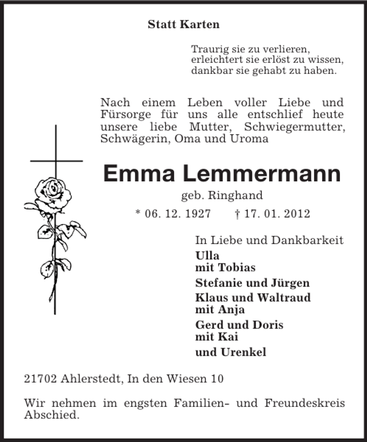 <p>Statt Karten</p><p>Traurig sie zu verlieren,<br />erleichtert sie erlöst zu wissen,<br />dankbar sie gehabt zu haben.<br />Nach einem Leben voller Liebe und<br />Fürsorge für uns alle entschlief heute<br />unsere liebe Mutter, Schwiegermutter, Schwägerin, Oma und Uroma<br />Emma Lemmermann<br />geb. Ringhand<br />* 06. 12. 1927 † 17. 01. 2012<br />In Liebe und Dankbarkeit<br />Ulla<br />mit Tobias<br />Stefanie und Jürgen<br />Klaus und Waltraud<br />mit Anja<br />Gerd und Doris<br />mit Kai<br />und Urenkel<br />21702 Ahlerstedt, In den Wiesen 10</p><p>Wir nehmen im engsten Familien- und Freundeskreis Abschied.</p>