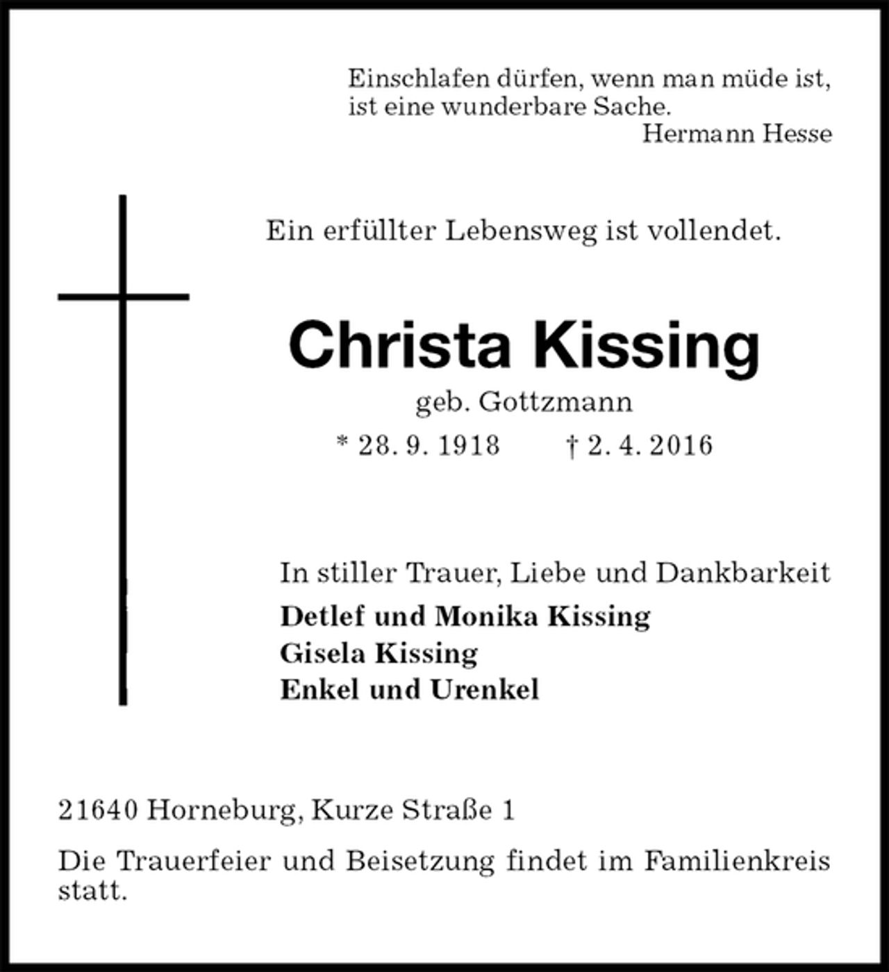 <p>Einschlafen dürfen, wenn man müde ist,<br />ist eine wunderbare Sache.<br />Hermann Hesse<br />Ein erfüllter Lebensweg ist vollendet.<br />Christa Kissing<br />geb. Gottzmann<br />* 28. 9. 1918 † 2. 4. 2016<br />In stiller Trauer, Liebe und Dankbarkeit<br />Detlef und Monika Kissing<br />Gisela Kissing<br />Enkel und Urenkel<br />21640 Horneburg, Kurze Straße 1<br />Die Trauerfeier und Beisetzung findet im Familienkreis statt.</p>