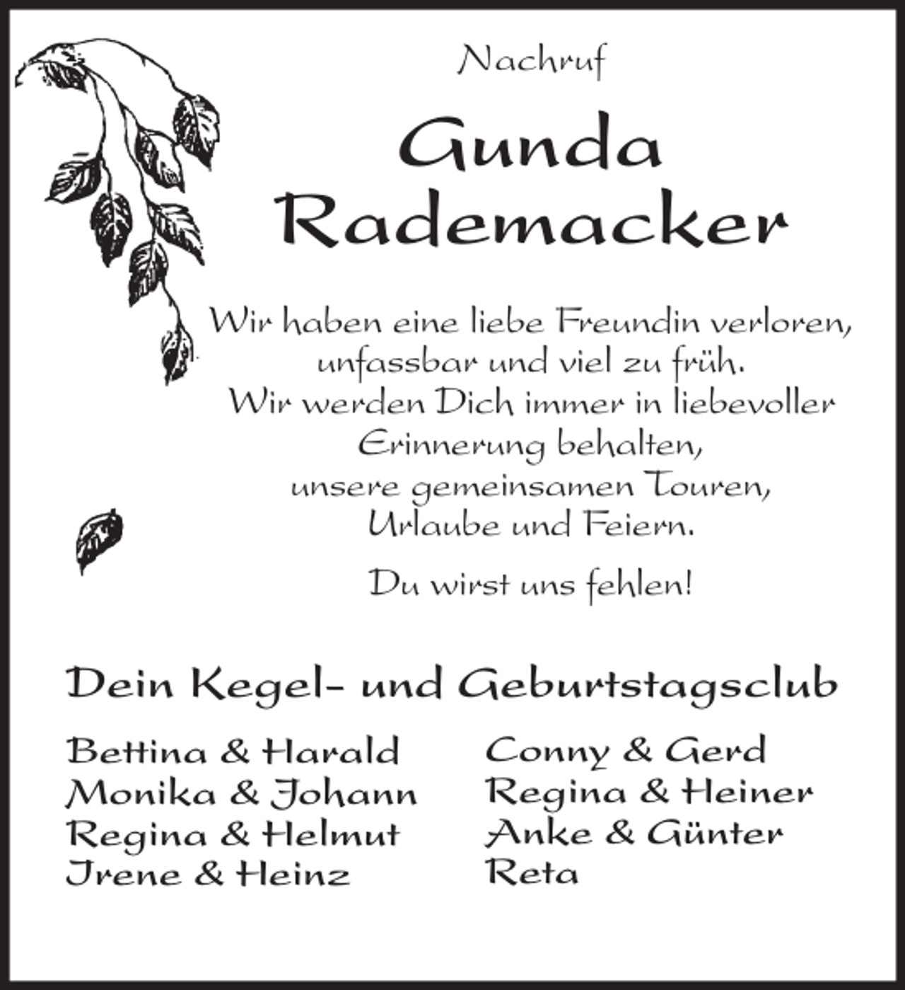 <p>Nachruf<br />Gunda<br />Rademacker<br />Wir haben eine liebe Freundin verloren,<br />unfassbar und viel zu früh.<br />Wir werden Dich immer in liebevoller Erinnerung behalten,<br />unsere gemeinsamen Touren,<br />Urlaube und Feiern.</p><p>Du wirst uns fehlen!<br />Dein Kegel- und Geburtstagsclub</p><p>Bettina &amp; Harald<br />Monika &amp; Johann<br />Regina &amp; Helmut<br />Irene &amp; Heinz<br />Conny &amp; Gerd<br />Regina &amp; Heiner<br />Anke &amp; Günter<br />Reta</p>