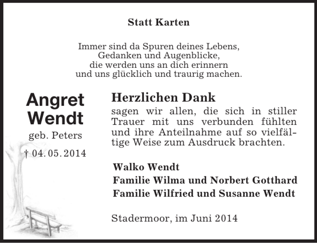 <p>Angret<br />Wendt<br />geb. Peters<br />† 04. 05. 2014<br />Statt Karten<br />Immer sind da Spuren deines Lebens,<br />Gedanken und Augenblicke,<br />die werden uns an dich erinnern<br />und uns glücklich und traurig machen.<br />Herzlichen Dank<br />sagen wir allen, die sich in stiller Trauer mit uns verbunden fühlten und ihre Anteilnahme auf so vielfältige Weise zum Ausdruck brachten.<br />Walko Wendt<br />Familie Wilma und Norbert Gotthard<br />Familie Wilfried und Susanne Wendt<br />Stadermoor, im Juni 2014</p>