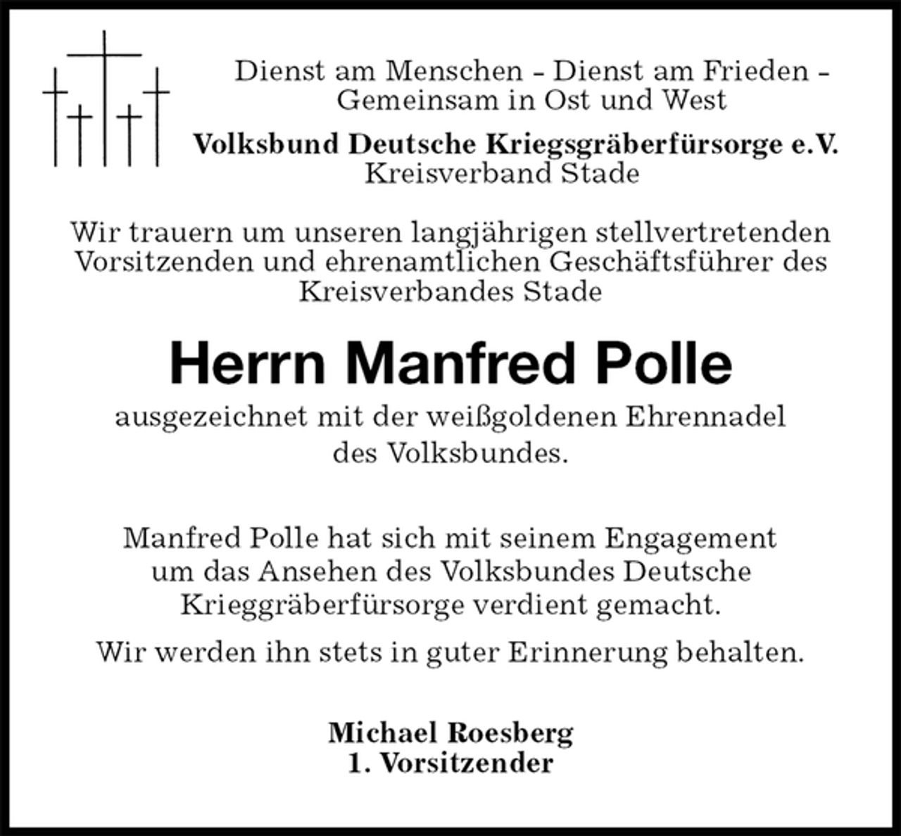 <p>Michael Roesberg<br />1. Vorsitzender<br />Herrn Manfred Polle<br />ausgezeichnet mit der weißgoldenen Ehrennadel<br />des Volksbundes.<br />Manfred Polle hat sich mit seinem Engagement<br />um das Ansehen des Volksbundes Deutsche<br />Krieggräberfürsorge verdient gemacht.<br />Wir werden ihn stets in guter Erinnerung behalten.<br />Dienst am Menschen - Dienst am Frieden -<br />Gemeinsam in Ost und West<br />Volksbund Deutsche Kriegsgräberfürsorge e.V.<br />Kreisverband Stade</p>
<p>Wir trauern um unseren langjährigen stellvertretenden Vorsitzenden und ehrenamtlichen Geschäftsführer des Kreisverbandes Stade</p>