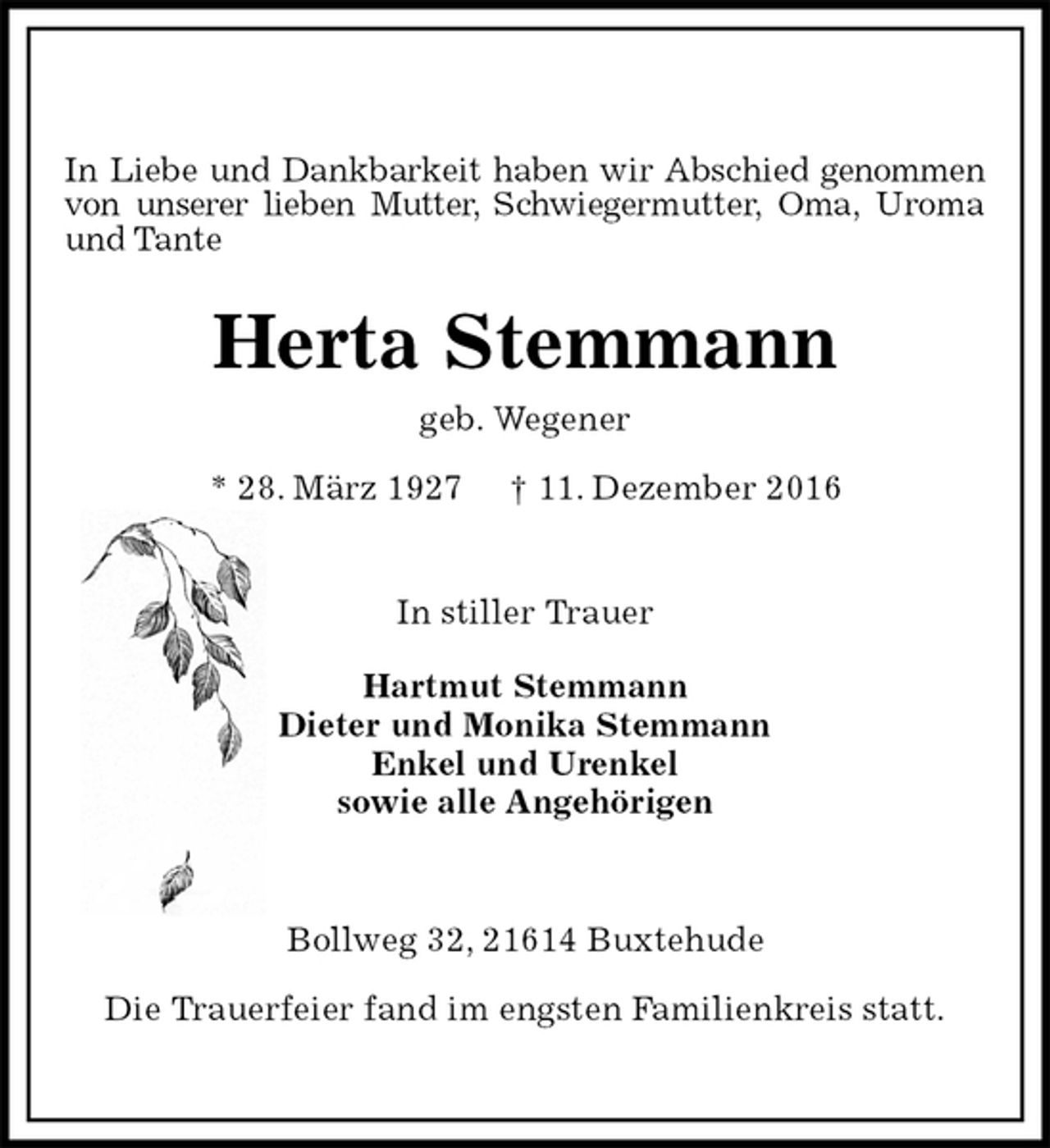 <p>In Liebe und Dankbarkeit haben wir Abschied genommen von unserer lieben Mutter, Schwiegermutter, Oma, Uroma und Tante<br />Herta Stemmann<br />geb. Wegener<br />* 28. März 1927 † 11. Dezember 2016<br />In stiller Trauer</p><p>Hartmut Stemmann<br />Dieter und Monika Stemmann<br />Enkel und Urenkel<br />sowie alle Angehörigen<br />Bollweg 32, 21614 Buxtehude</p><p>Die Trauerfeier fand im engsten Familienkreis statt.</p>