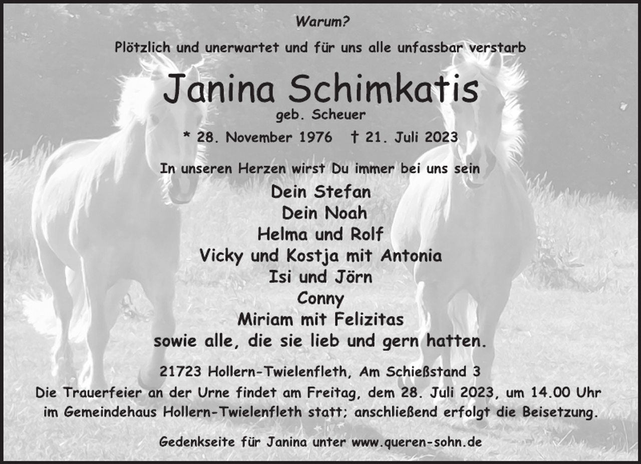<p>Warum?<br />Plötzlich und unerwartet und für uns alle unfassbar verstarb<br />Janina Schimkatis<br />geb. Scheuer<br />* 28. November 1976 † 21. Juli 2023<br />In unseren Herzen wirst Du immer bei uns sein<br />Dein Stefan<br />Dein Noah<br />Helma und Rolf<br />Vicky und Kostja mit Antonia<br />Isi und Jörn<br />Conny<br />Miriam mit Felizitas<br />sowie alle, die sie lieb und gern hatten.<br />21723 Hollern-Twielenfleth, Am Schießstand 3<br />Die Trauerfeier an der Urne findet am Freitag, dem 28. Juli 2023, um 14.00 Uhr im Gemeindehaus Hollern-Twielenfleth statt; anschließend erfolgt die Beisetzung.<br />Gedenkseite für Janina unter www.queren-sohn.de</p>