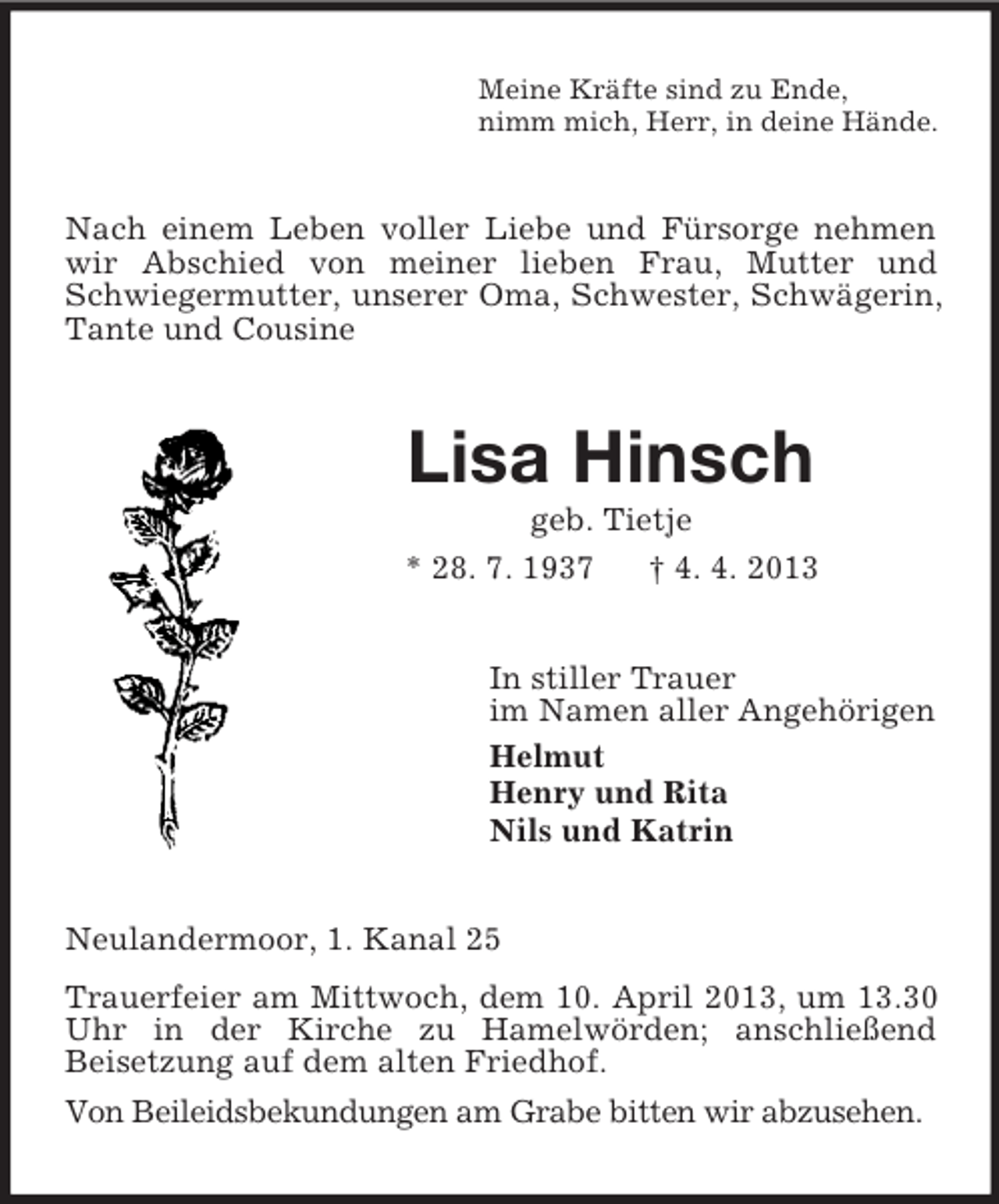 <p>Meine Kräfte sind zu Ende,<br />nimm mich, Herr, in deine Hände.</p><p>Nach einem Leben voller Liebe und Fürsorge nehmen<br />wir Abschied von meiner lieben Frau, Mutter und<br />Schwiegermutter, unserer Oma, Schwester, Schwägerin,<br />Tante und Cousine</p><p>Lisa Hinsch<br />geb. Tietje<br />* 28. 7. 1937<br />† 4. 4. 2013<br />In stiller Trauer<br />im Namen aller Angehörigen<br />Helmut<br />Henry und Rita<br />Nils und Katrin<br />Neulandermoor, 1. Kanal 25<br />Trauerfeier am Mittwoch, dem 10. April 2013, um 13.30<br />Uhr in der Kirche zu Hamelwörden; anschließend<br />Beisetzung auf dem alten Friedhof.<br />Von Beileidsbekundungen am Grabe bitten wir abzusehen.</p>