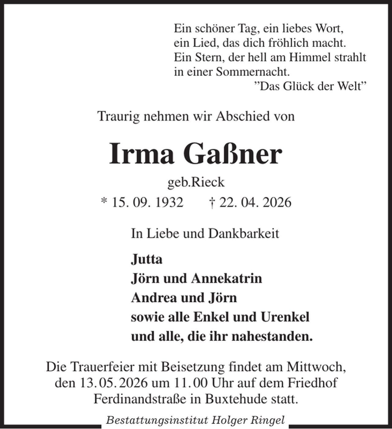 <p>Ein schöner Tag, ein liebes Wort,<br />ein Lied, das dich fröhlich macht.<br />Ein Stern, der hell am Himmel strahlt<br />in einer Sommernacht.<br />”Das Glück der Welt”<br />Traurig nehmen wir Abschied von<br />Irma Gaßner<br />geb.Rieck<br />* 15. 09. 1932 † 22. 04. 2026<br />In Liebe und Dankbarkeit<br />Jutta<br />Jörn und Annekatrin<br />Andrea und Jörn<br />sowie alle Enkel und Urenkel<br />und alle, die ihr nahestanden.<br />Die Trauerfeier mit Beisetzung findet am Mittwoch,<br />den 13. 05. 2026 um 11. 00 Uhr auf dem Friedhof<br />Ferdinandstraße in Buxtehude statt.<br />Bestattungsinstitut Holger Ringel</p>