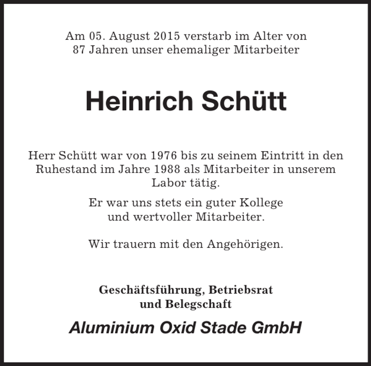 <p>Am 05. August 2015 verstarb im Alter von<br />87 Jahren unser ehemaliger Mitarbeiter<br />Heinrich Schütt<br />Herr Schütt war von 1976 bis zu seinem Eintritt in den Ruhestand im Jahre 1988 als Mitarbeiter in unserem Labor tätig.<br />Er war uns stets ein guter Kollege<br />und wertvoller Mitarbeiter.</p><p>Wir trauern mit den Angehörigen.<br />Geschäftsführung, Betriebsrat<br />und Belegschaft<br />Aluminium Oxid Stade GmbH</p>